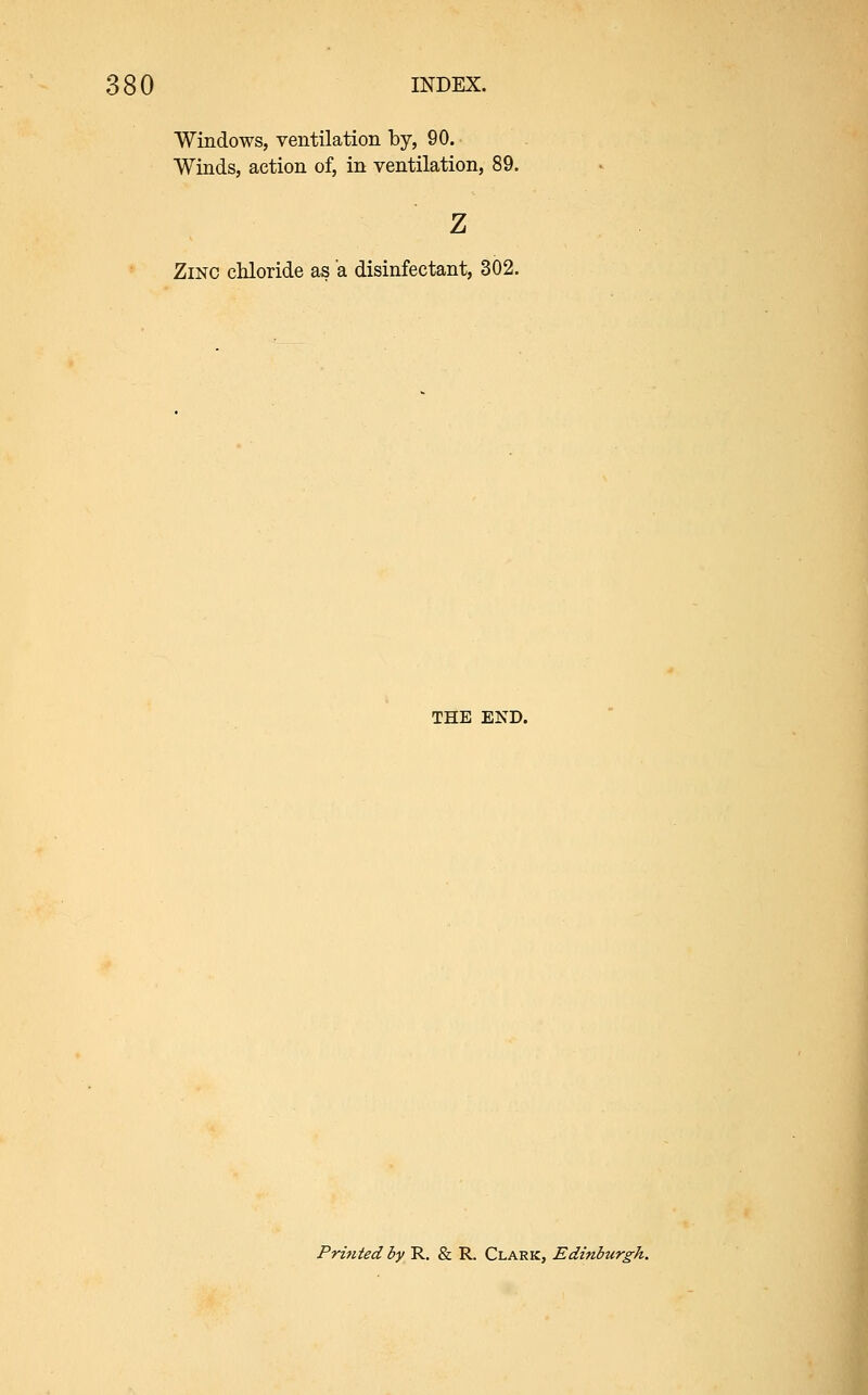 Windows, ventilation by, 90. Winds, action of, in ventilation, 89. z Zinc chloride as a disinfectant, 302. THE END. Printed by R. & R. Clark, Edinburgh.