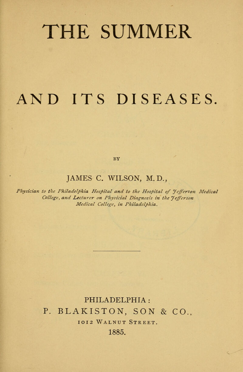 THE SUMMER AND ITS DISEASES. BY JAMES C. WILSON, M.D., Physician to the Philadelphia Hospital and to the Hospital of Jefferson Medical College, and Lecturer on Physicial Diagnosis in the Jefferson Medical College, in Philadelphia. PHILADELPHIA : P. BLAKISTON, SON & CO IOI2 Walnut Street. 1885.