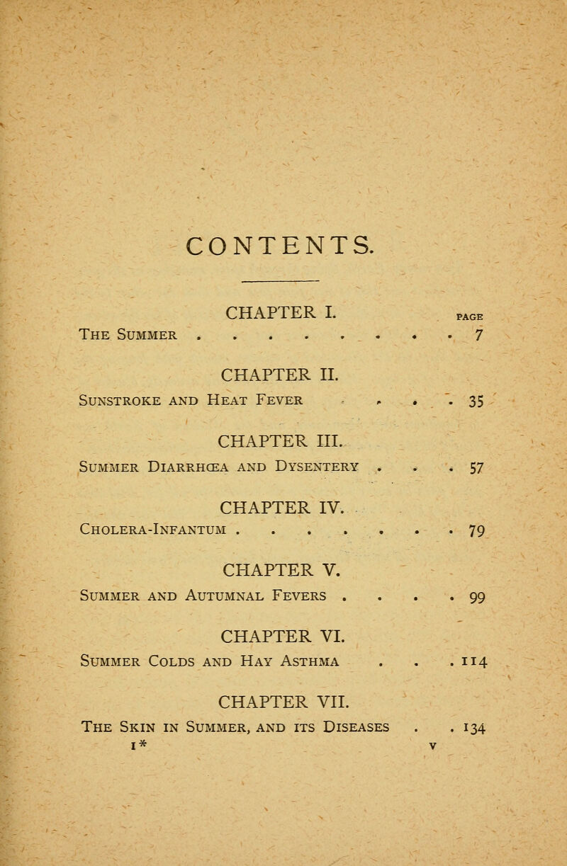 CONTENTS. CHAPTER I. PAGE The Summer 7 CHAPTER II. Sunstroke and Heat Fever - • '• 35 CHAPTER III. Summer Diare.hcea and Dysentery . ^ * 57 CHAPTER IV. Cholera-Infantum 79 CHAPTER V. Summer and Autumnal Fevers . . . .99 CHAPTER VI. Summer Colds and Hay Asthma . , .114 CHAPTER VII. The Skin in Summer, and its Diseases . .134