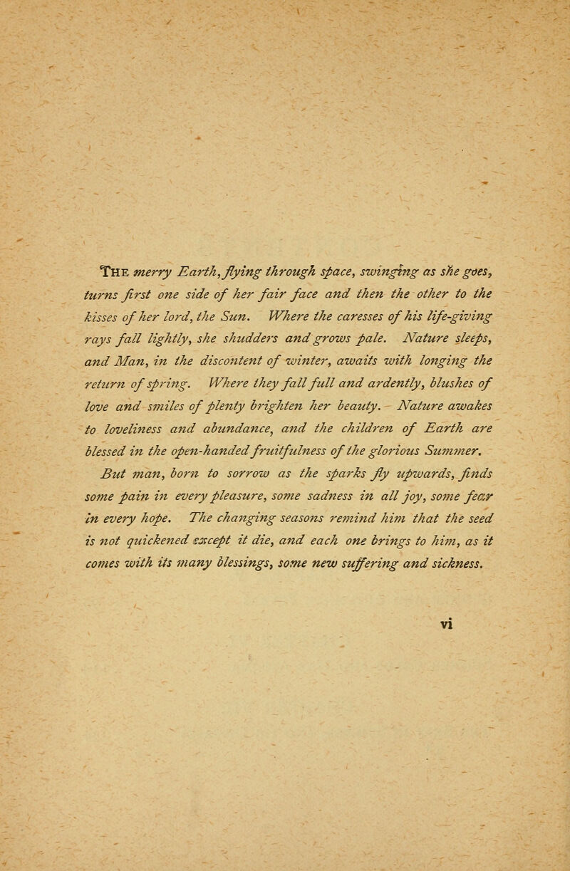 The merry Earth, flying through space, swinging as she goes, ttirns first one side of her fair face and then the other to the kisses of her lord, the Sun. Where the caresses of his life-giving rays fall lightly, she shudders and grows pale. Nature sleeps, and Man, itt the discontent of winter, awaits with longing the return of spring. Where they fall full and ardently, blushes of love and smiles of plenty brighten her beauty. Nature awakes to loveliness and abundance, and the children of Earth are blessed in the open-handedfruitfulness of the glorious Sumtner. But man, born to sorrow as the sparks fly upwards, flnds some pain in every pleasure, some sadness in all joy, some fear In every hope. The changing seasons remind him that the seed is not quickened ssicept it die, and each one brings to him, as it comes with its many blessings, some new suffering and sickness.
