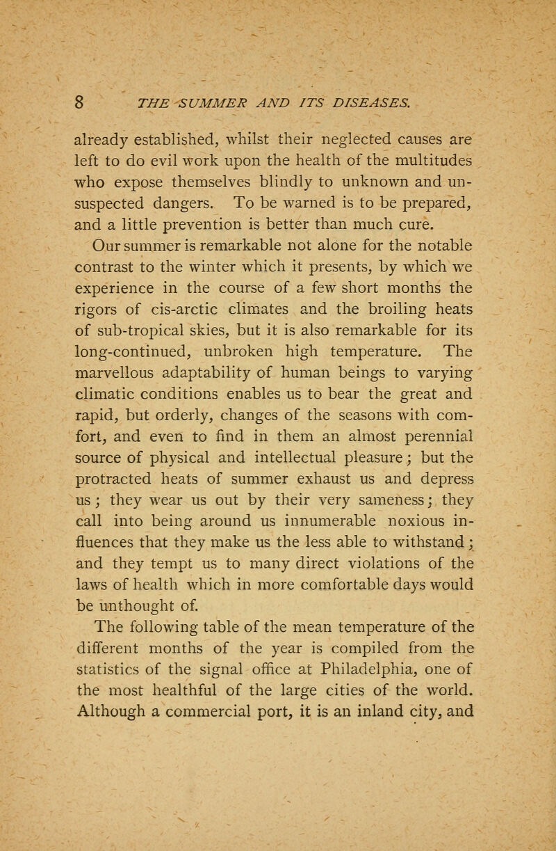 already established, whilst their neglected causes are left to do evil work upon the health of the multitudes who expose themselves blindly to unknown and un- suspected dangers. To be warned is to be prepared, and a little prevention is better than much cure. Our summer is remarkable not alone for the notable contrast to the winter which it presents, by which we experience in the course of a few short months the rigors of cis-arctic climates and the broiling heats of sub-tropical skies, but it is also remarkable for its long-continued, unbroken high temperature. The marvellous adaptability of human beings to varying climatic conditions enables us to bear the great and rapid, but orderly, changes of the seasons with com- fort, and even to find in them an almost perennial source of physical and intellectual pleasure; but the protracted heats of summer exhaust us and depress us; they wear us out by their very sameness \ they call into being around us innumerable noxious in- fluences that they make us the less able to withstand; and they tempt us to many direct violations of the laws of health which in more comfortable days would be unthought of. The following table of the mean temperature of the different months of the year is compiled from the statistics of the signal office at Philadelphia, one of the most healthful of the large cities of the world. Although a commercial port, it is an inland city, and