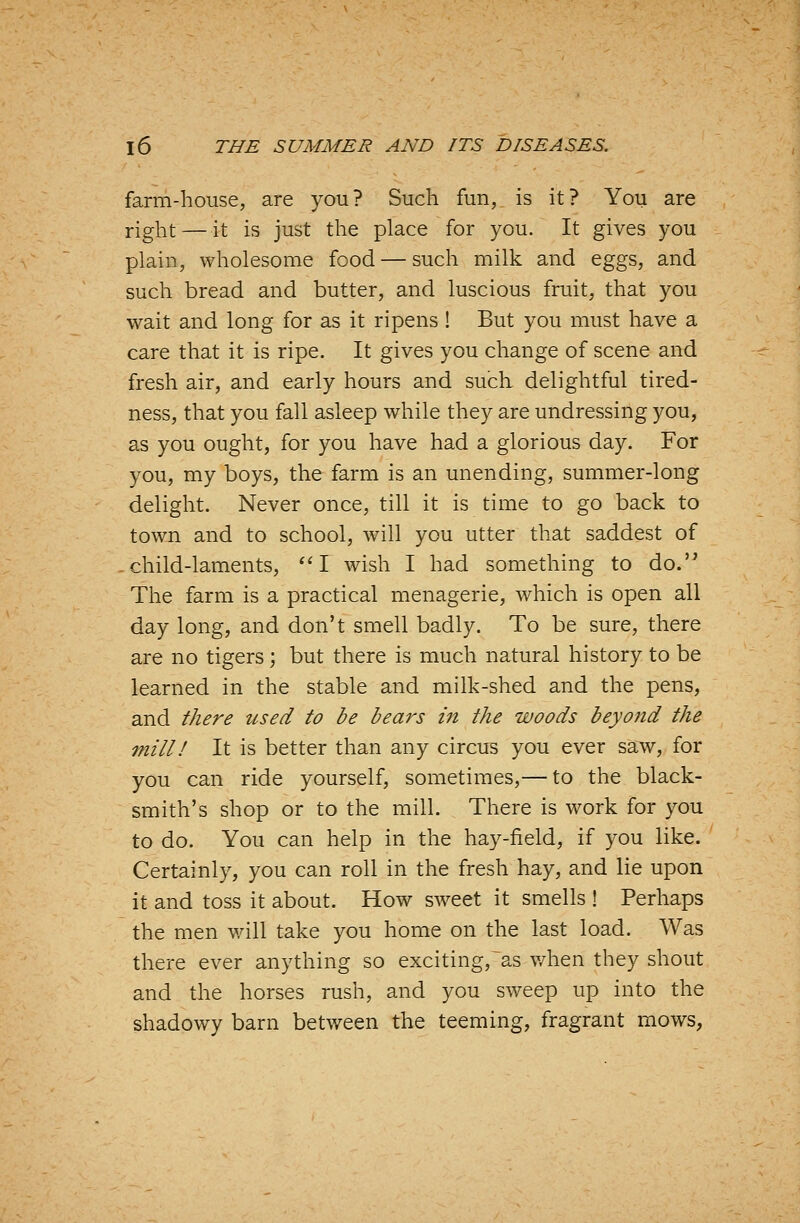 farm-house, are you? Such fun, is it? You are right — it is just the place for you. It gives you plain, wholesome food — such milk and eggs, and such bread and butter, and luscious fruit, that you wait and long for as it ripens ! But you must have a care that it is ripe. It gives you change of scene and fresh air, and early hours and such delightful tired- ness, that you fall asleep while they are undressing you, as you ought, for you have had a glorious day. For you, my boys, the farm is an unending, summer-long delight. Never once, till it is time to go back to town and to school, will you utter that saddest of child-laments, I wish I had something to do. The farm is a practical menagerie, which is open all day long, and don't smell badly. To be sure, there are no tigers; but there is much natural history to be learned in the stable and milk-shed and the pens, and there tcsed to be bears in the woods beyond the mill! It is better than any circus you ever saw, for you can ride yourself, sometimes,— to the black- smith's shop or to the mill. There is work for you to do. You can help in the hay-field, if you like. Certainly, you can roll in the fresh hay, and lie upon it and toss it about. How sweet it smells ! Perhaps the men will take you home on the last load. Was there ever anything so exciting,~as v/hen they shout and the horses rush, and you sweep up into the shadowy barn between the teeming, fragrant mows,