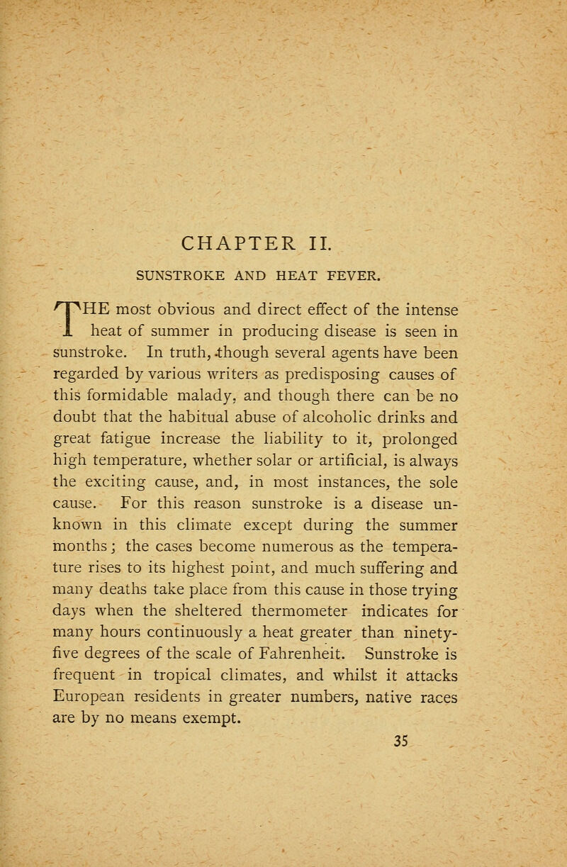 CHAPTER 11. SUNSTROKE AND HEAT FEVER. THE most obvious and direct effect of the intense heat of summer in producing disease is seen in sunstroke. In truth, -though several agents have been regarded by various writers as predisposing causes of this formidable malady, and though there can be no doubt that the habitual abuse of alcoholic drinks and great fatigue increase the liability to it, prolonged high temperature, whether solar or artificial, is always the exciting cause, and, in most instances, the sole cause. For this reason sunstroke is a disease un- known in this climate except during the summer months; the cases become numerous as the tempera- ture rises to its highest point, and much suffering and many deaths take place from this cause in those trying days when the sheltered thermometer indicates for many hours continuously a heat greater than ninety- five degrees of the scale of Fahrenheit. Sunstroke is frequent in tropical climates, and whilst it attacks European residents in greater numbers, native races are by no means exempt.