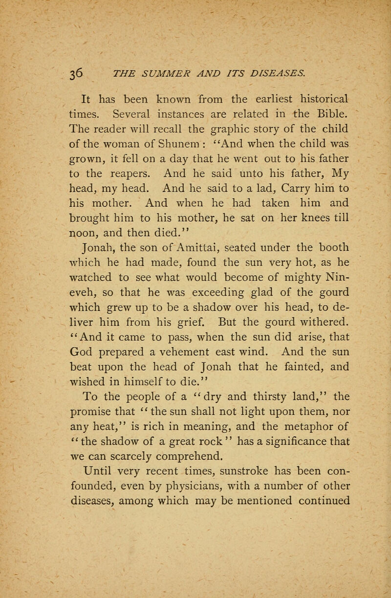 It has been known from the earliest historical times. Several instances are related in the Bible. The reader will recall the graphic story of the child of the woman of Shunem : ''And when the child was grown, it fell on a day that he went out to his father to the reapers. And he said unto his father, My head, my head. And he said to a lad, Carry him to his mother. And when he had taken him and brought him to his mother, he sat on her knees till noon, and then died. Jonah, the son of Amittai, seated under the booth which he had made, found the sun very hot, as he watched to see what would become of mighty Nin- eveh, so that he was exceeding glad of the gourd which grew up to be a shadow over his head, to de- liver him from his grief. But the gourd withered. *'And it came to pass, when the sun did arise, that God prepared a vehement east wind. And the sun beat upon the head of Jonah that he fainted, and wished in himself to die. To the people of a ''dry and thirsty land, the promise that  the sun shall not light upon them, nor any heat, is rich in meaning, and the metaphor of  the shadow of a great rock  has a significance that we can scarcely comprehend. Until very recent times, sunstroke has been con- founded, even by physicians, with a number of other diseases, among which may be mentioned continued