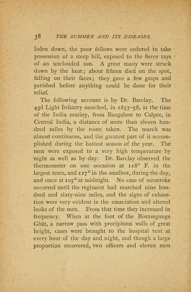 laden down, the poor fellows were ordered to take possession of a steep hill, exposed to the fierce rays of an unclouded sun. A great many were struck down by the heat; about fifteen died on the spot, falling on their faces; they gave a few gasps and perished before anything could be done for their relief. The following account is by Dr. Barclay. The 43d Light Infantry marched, in 1857-58, at the time of the India mutiny, from Bangalore to Calpee, in Central India, a distance of more than eleven hun- dred miles by the route taken. The march was almost continuous, and the greatest part of it accom- plished during the hottest season of the year. The men were exposed to a very high temperature by night as well as by day. Dr. Barclay observed the thermometer on one occasion at 118° F. in the largest tents, and 127° in the smallest, during the day, and once at 105° at midnight. No case of sunstroke occurred until the regiment had marched nine hun- dred and sixty-nine miles, and the signs of exhaus- tion were very evident in the emaciation and altered looks of the men. From that time they increased in frequency. When at the foot of the Bisramgunge Ghat, a narrow pass with precipitous walls of great height, cases were brought to the hospital tent at every hour of the day and night, and though a large proportion recovered, two officers and eleven men