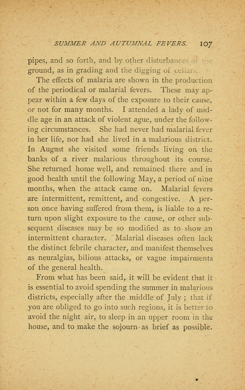 pipes, and so forth, and by other disturbance ■ ground, as in grading and the digging of ceikiio. The effects of malaria are shown in the production of the periodical or malarial fevers. These may ap- pear within a few days of the exposure to their cause, or not for many months. I attended a lady of mid- dle age in an attack of violent ague, under the follow- ing circumstances. She had never had malarial fever in her life, nor had she lived in a malarious district. In August she visited some friends living on the banks of a river malarious throughout its course. She returned home well, and remained there and in good health until the following May, a period of nine months, when the attack came on. Malarial fevers are intermittent, remittent, and congestive. A per- son once having suffered from them, is liable to a re- turn upon slight exposure to the cause, or other sub- sequent diseases may be so modified as to show an intermittent character. Malarial diseases often lack the distinct febrile character, and manifest themselves as neuralgias, bilious attacks, or vague impairments of the general health. From what has been said, it will be evident that it is essential to avoid spending the summer in malarious districts, especially after the middle of July ; that if you are obliged to go into such regions, it is better to avoid the night air, to sleep in an upper room in the house, and to make the sojourn as brief as possible.