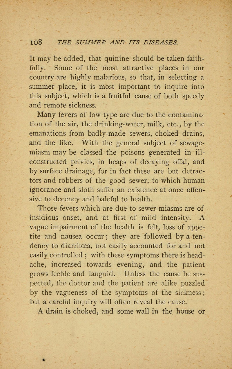 It may be added, that quinine should be taken faith- fully. Some of the most attractive places in our country are highly malarious, so that, in selecting a summer place, it is most important to inquire into this subject, which is a fruitful cause of both speedy and remote sickness. Many fevers of low type are due to the contamina- tion of the air, the drinking-water, milk, etc., by the emanations from badly-made sewers, choked drains, and the like. With the general subject of sewage- miasm may be classed the poisons generated in ill- constructed privies, in heaps of decaying offal, and by surface drainage, for in fact these are but detrac- tors and robbers of the good sewer, to which human ignorance and sloth suffer an existence at once offen- sive to decency and baleful to health. Those fevers which are due to sewer-miasms are of insidious onset, and at first of mild intensity. A vague impairment of the health is felt, loss of appe- tite and nausea occur; they are followed by a ten- dency to diarrhoea, not easily accounted for and not easily controlled ; with these symptoms there is head- ache, increased towards evening, and the patient grows feeble and languid. Unless the cause be sus- pected, the doctor and the patient are alike puzzled by the vagueness of the symptoms of the sickness; but a careful inquiry will often reveal the cause. A drain is choked, and some wall in the. house or