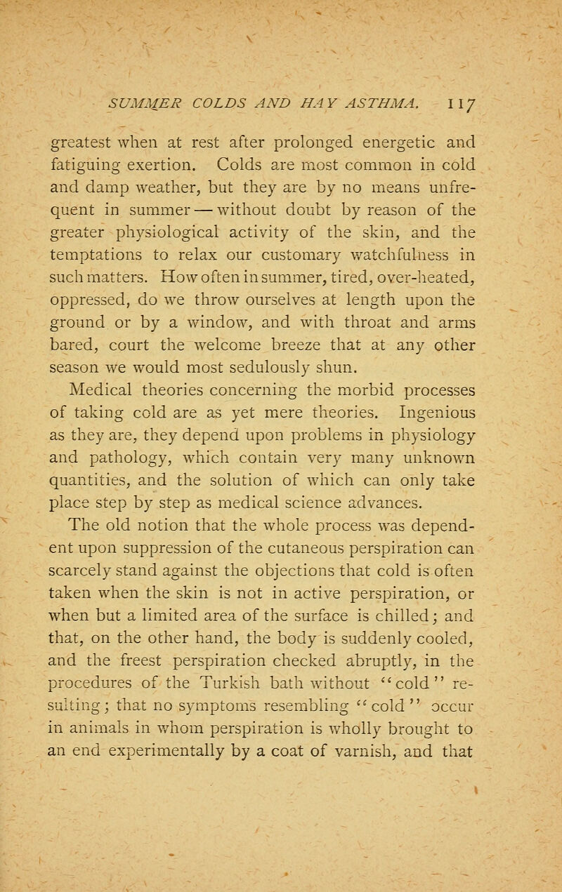greatest when at rest after prolonged energetic and fatiguing exertion. Colds are most common in cold and damp weather, but they are by no means unfre- quent in summer — without doubt by reason of the greater physiological activity of the skin, and the temptations to relax our customary watchfulness in such matters. How often in summer, tired, over-heated, oppressed, do we throw ourselves at length upon the ground or by a window, and with throat and arms bared, court the welcome breeze that at any other season we would most sedulously shun. Medical theories concerning the morbid processes of taking cold are as yet mere theories. Ingenious as they are, they depend upon problems in physiology and pathology, which contain very many unknown quantities, and the solution of which can only take place step by step as medical science advances. The old notion that the whole process was depend- ent upon suppression of the cutaneous perspiration can scarcely stand against the objections that cold is often taken when the skin is not in active perspiration, or when but a limited area of the surface is chilled; and that, on the other hand, the body is suddenly cooled, and the freest perspiration checked abruptly, in the procedures of the Turkish bath without ^'cold re- sulting; that no symptoms resembling cold  occur in animals in whom perspiration is wholly brought to an end experimentally by a coat of varnish, and that