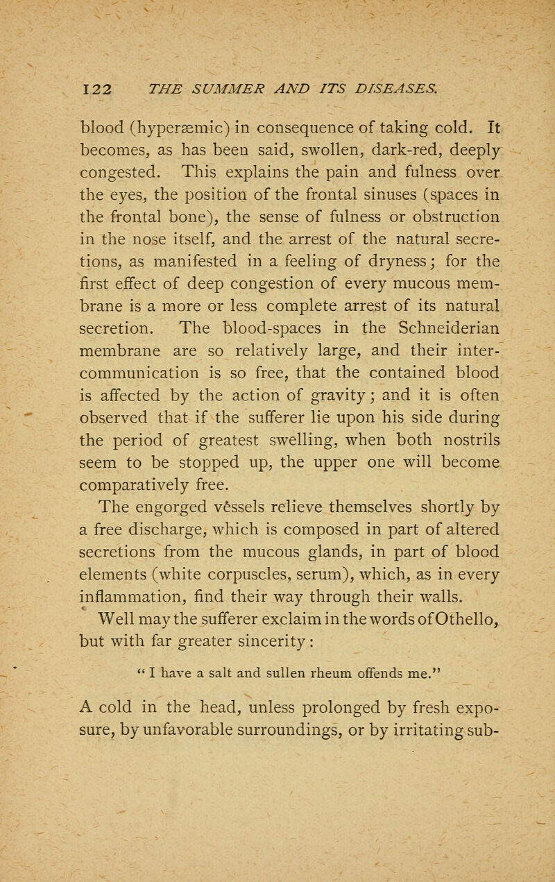 blood (hypersemic) in consequence of taking cold. It becomes, as has been said, swollen, dark-red, deeply congested. This explains the pain and fulness over the eyes, the position of the frontal sinuses (spaces in the frontal bone), the sense of fulness or obstruction in the nose itself, and the arrest of the natural secre- tions, as manifested in a feeling of dryness; for the first effect of deep congestion of every mucous mem- brane is a more or less complete arrest of its natural secretion. The blood-spaces in the Schneiderian membrane are so relatively large, and their inter- communication is so free, that the contained blood is affected by the action of gravity; and it is often observed that if the sufferer lie upon his side during the period of greatest swelling, when both nostrils seem to be stopped up, the upper one will become comparatively free. The engorged vessels relieve themselves shortly by a free discharge, which is composed in part of altered secretions from the mucous glands, in part of blood elements (white corpuscles, serum), which, as in every inflammation, find their way through their walls. Well may the sufferer exclaim in the words of Othello, but with far greater sincerity:  I have a salt and sullen rheum offends me. A cold in the head, unless prolonged by fresh expo- sure, by unfavorable surroundings, or by irritating sub-