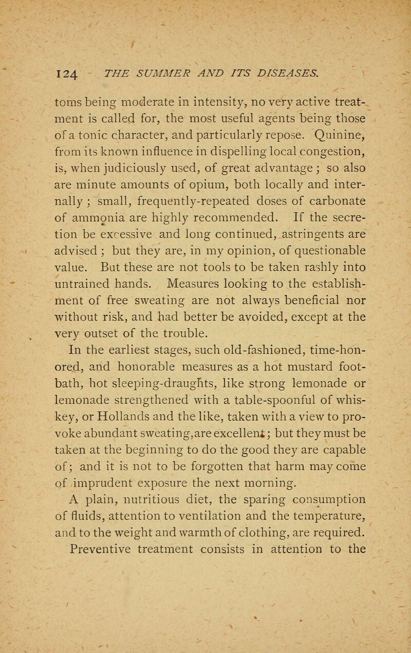 toms being moderate in intensity, no very active treat- ment is called for, the most useful agents being those of a tonic character, and particularly repose. Quinine, from its known influence in dispelling local congestion, is, when judiciously used, of great advantage ; so also are minute amounts of opium, both locally and inter- nally ; small, frequently-repeated doses of carbonate of ammonia are highly recommended. If the secre- tion be excessive and long continued, astringents are advised ; but they are, in my opinion, of questionable value. But these are not tools to be taken rashly into untrained hands. Measures looking to the establish- ment of free sweating are not always beneficial nor without risk, and had better be avoided, except at the very outset of the trouble. In the earliest stages, such old-fashioned, time-hon- ored, and honorable measures as a hot mustard foot- bath, hot sleeping-draughts, like strong lemonade or lemonade strengthened with a table-spoonful of whis- key, or Hollands and the like, taken with a view to pro- voke abundant sweating,are excelleni; but they must be taken at the beginning to do the good they are capable of; and it is not to be forgotten that harm may come of imprudent exposure the next morning. A plain, nutritious diet, the sparing consumption of fluids, attention to ventilation and the temperature, and to the weight and warmth of clothing, are required. Preventive treatment consists in attention to the