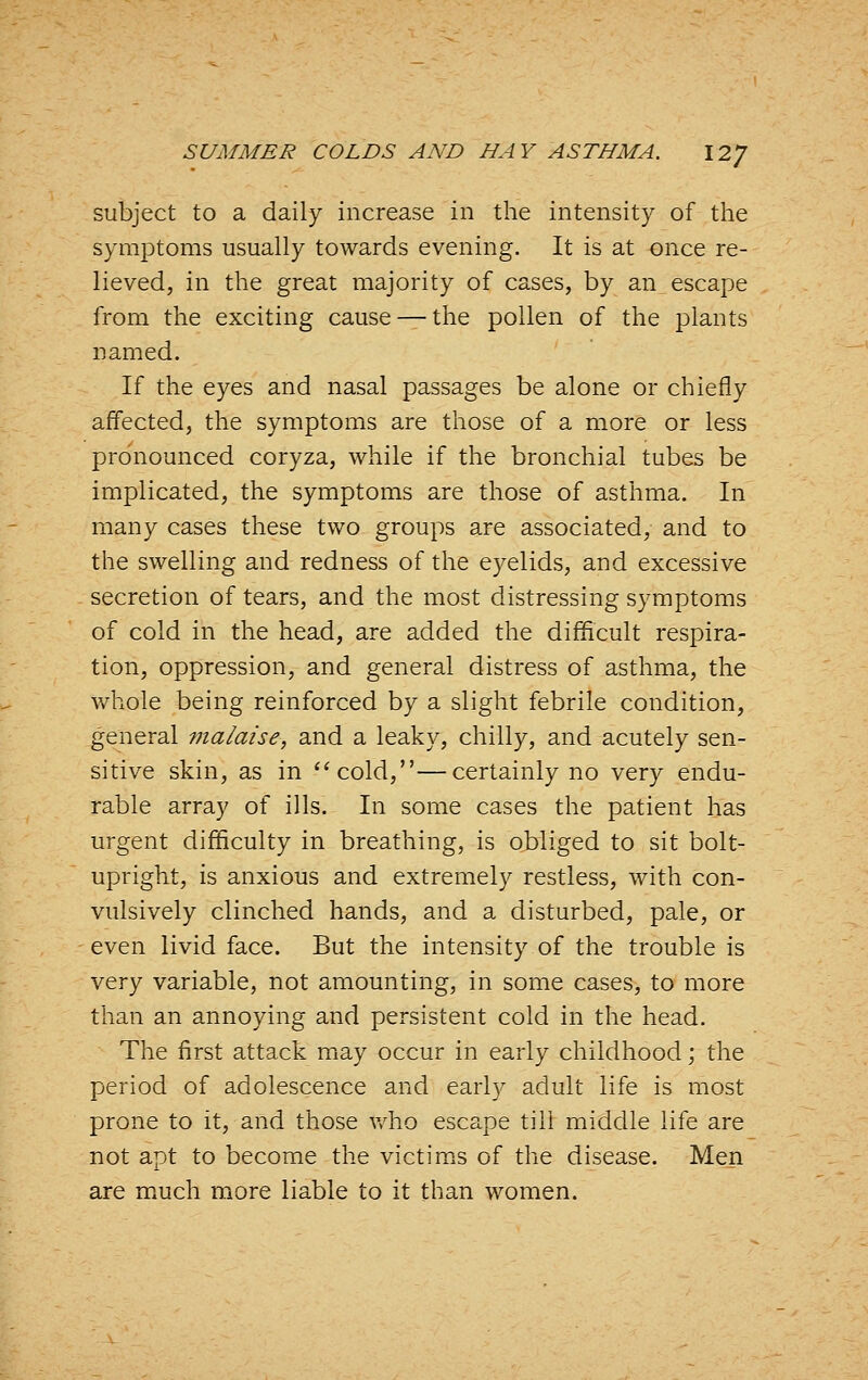 subject to a daily increase in the intensity of the symptoms usually towards evening. It is at once re- lieved, in the great majority of cases, by an escape from the exciting cause —the pollen of the plants named. If the eyes and nasal passages be alone or chiefly affected, the symptoms are those of a more or less pronounced coryza, while if the bronchial tubes be implicated, the symptoms are those of asthma. In many cases these two groups are associated, and to the swelling and redness of the eyelids, and excessive secretion of tears, and the most distressing symptoms of cold in the head, are added the difficult respira- tion, oppression, and general distress of asthma, the whole being reinforced by a slight febrile condition, general malaise, and a leaky, chilly, and acutely sen- sitive skin, as in cold,—certainly no very endu- rable array of ills. In some cases the patient has urgent difficulty in breathing, is obliged to sit bolt- upright, is anxious and extremely restless, with con- vulsively clinched hands, and a disturbed, pale, or even livid face. But the intensity of the trouble is Y&\y variable, not amounting, in some cases, to more than an annoying and persistent cold in the head. The first attack may occur in early childhood; the period of adolescence and early adult life is most prone to it, and those v/ho escape till middle life are not apt to become the victims of the disease. Men are much more liable to it than women.