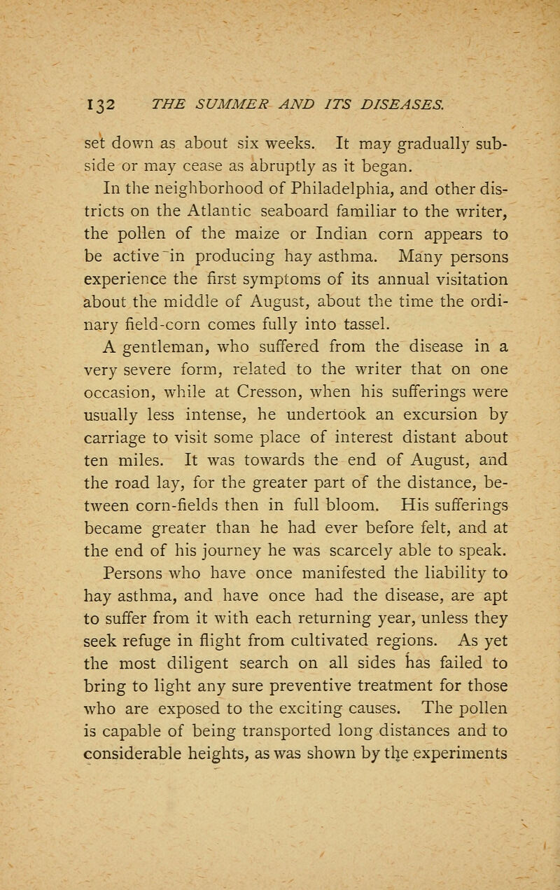 set down as about six weeks. It may gradually sub- side or may cease as abruptly as it began. In the neighborhood of Philadelphia, and other dis- tricts on the Atlantic seaboard familiar to the writer, the pollen of the maize or Indian corn appears to be active ~in producing hay asthma. Many persons experience the first symptoms of its annual visitation about the middle of August, about the time the ordi- nary field-corn comes fully into tassel. A gentleman, who suffered from the disease in a very severe form, related to the writer that on one occasion, while at Cresson, when his sufferings were usually less intense, he undertook an excursion by carriage to visit some place of interest distant about ten miles. It was towards the end of August, and the road lay, for the greater part of the distance, be- tween corn-fields then in full bloom. His sufferings became greater than he had ever before felt, and at the end of his journey he was scarcely able to speak. Persons who have once manifested the liability to hay asthma, and have once had the disease, are apt to suffer from it with each returning year, unless they seek refuge in flight from cultivated regions. As yet the most diligent search on all sides has failed to bring to light any sure preventive treatment for those who are exposed to the exciting causes. The pollen is capable of being transported long distances and to considerable heights, as was shown by the experiments