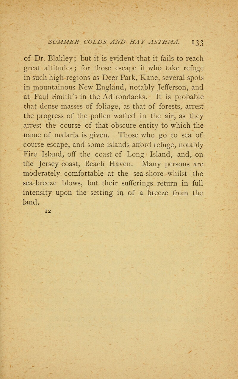 of Dr. Blakley; but it is evident that it fails to reach great altitudes; for those escape it who take refuge in such high regions as Deer Park, Kane, several spots in mountainous New England, notably Jefferson, and at Paul Smith's in the Adirondacks. It is probable that dense masses of foliage, as that of forests, arrest the progress of the pollen wafted in the air, as they arrest the course of that obscure entity to which the name of malaria is given. Those who go to sea of course escape, and some islands afford refuge, notably Fire Island, off the coast of Long Island, and, on the Jersey coast. Beach Haven. Many persons are moderately comfortable at the sea-shore whilst the sea-breeze blows, but their sufferings return in full intensity upon the setting in of a breeze from the land. 12