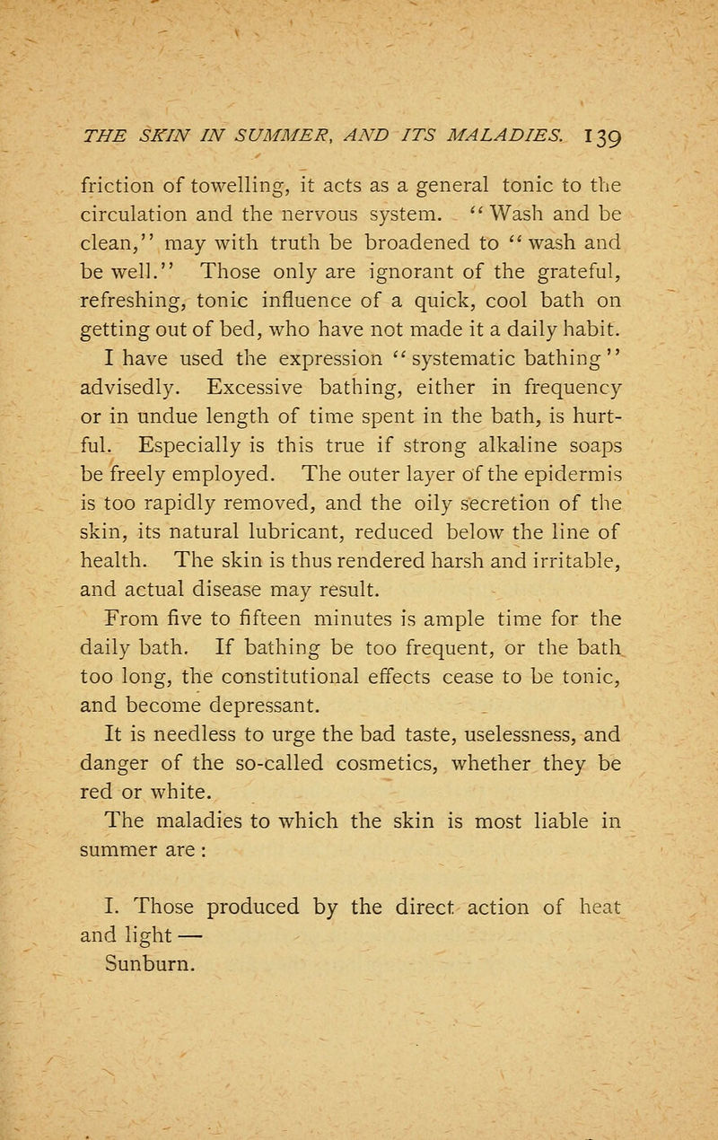 friction of towelling, it acts as a general tonic to the circulation and the nervous system. '' Wash and be clean, may with truth be broadened to ''wash and be well. Those only are ignorant of the grateful, refreshing, tonic influence of a quick, cool bath on getting out of bed, who have not made it a daily habit. I have used the expression ''systematic bathing advisedly. Excessive bathing, either in frequency or in undue length of time spent in the bath, is hurt- ful. Especially is this true if strong alkaline soaps be freely employed. The outer layer of the epidermis is too rapidly removed, and the oily secretion of the skin, its natural lubricant, reduced below the line of health. The skin is thus rendered harsh and irritable, and actual disease may result. From five to fifteen minutes is ample time for the daily bath. If bathing be too frequent, or the bath too long, the constitutional effects cease to be tonic, and become depressant. It is needless to urge the bad taste, uselessness, and danger of the so-called cosmetics, whether they be red or white. The maladies to which the skin is most liable in summer are: I. Those produced by the direct action of heat and light — Sunburn.