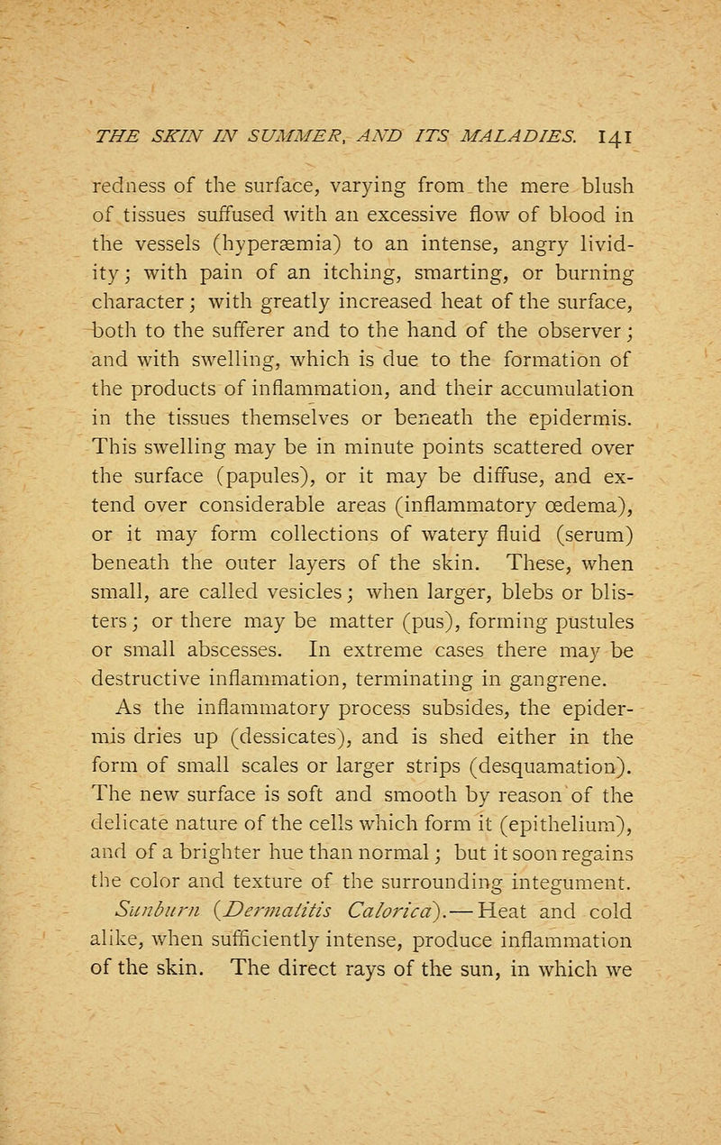 redness of the surface, varying from the mere blush of tissues suffused with an excessive flow of blood in the vessels (hypersemia) to an intense, angry livid- ity; with pain of an itching, smarting, or burning character; with greatly increased heat of the surface, both to the sufferer and to the hand of the observer; and with swelling, which is due to the formation of the products of inflammation, and their accumulation in the tissues themselves or beneath the epidermis. This swelling may be in minute points scattered over the surface (papules), or it may be diffuse, and ex- tend over considerable areas (inflammatory oedema), or it may form collections of watery fluid (serum) beneath the outer layers of the skin. These, when small, are called vesicles; when larger, blebs or blis- ters; or there may be matter (pus), forming pustules or small abscesses. In extreme cases there may be destructive inflammation, terminating in gangrene. As the inflammatory process subsides, the epider- mis dries up (dessicates), and is shed either in the form of small scales or larger strips (desquamation). The new surface is soft and smooth by reason of the delicate nature of the cells which form it (epithelium), and of a brighter hue than normal; but it soon regains the color and texture of the surrounding integument. Sun bum {Dermalitis Caloric a).— Heat and cold alike, when sufficiently intense, produce inflammation of the skin. The direct rays of the sun, in which we