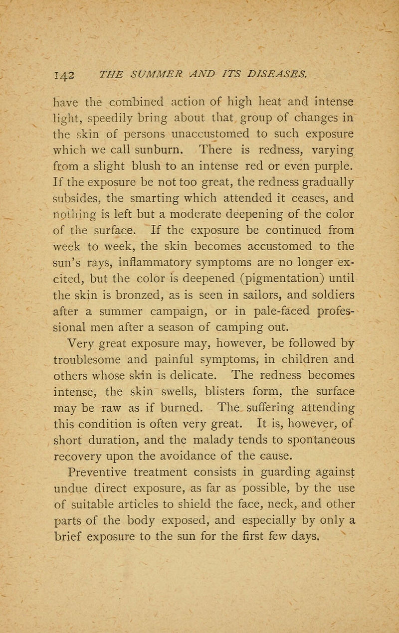 have the combined action of high heat and intense light, speedily bring about that group of changes in the skin of persons unaccustomed to such exposure which we call sunburn. There is redness, varying from a slight blush to an intense red or even purple. If the exposure be not too great, the redness gradually subsides, the smarting which attended it ceases, and nothing is left but a moderate deepening of the color of the surface. If the exposure be continued from week to week, the skin becomes accustomed to the sun's rays, inflammatory symptoms are no longer ex- cited, but the color is deepened (pigmentation) until the skin is bronzed, as is seen in sailors, and soldiers after a summer campaign, or in pale-faced profes- sional men after a season of camping out. Very great exposure may, however, be followed by troublesome and painful symptoms, in children and others whose skin is delicate. The redness becomes intense, the skin swells, blisters form, the surface may be raw as if burned. The suffering attending this condition is often very great. It is, however, of short duration, and the malady tends to spontaneous recovery upon the avoidance of the cause. Preventive treatment consists in guarding against undue direct exposure, as far as possible, by the use of suitable articles to shield the face, neck, and other parts of the body exposed, and especially by only a brief exposure to the sun for the first few days.