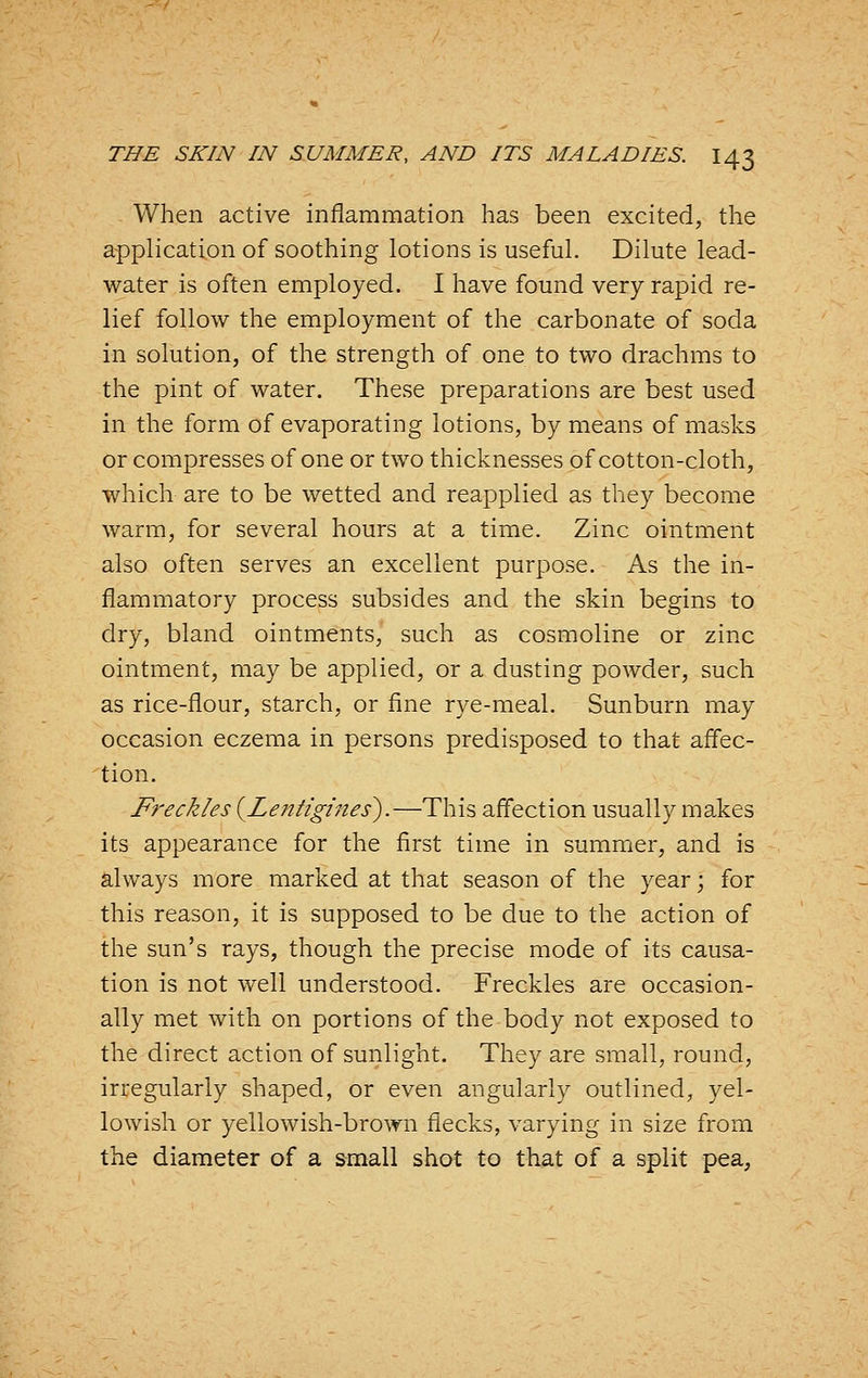 When active inflammation has been excited, the application of soothing lotions is useful. Dilute lead- water is often employed. I have found very rapid re- lief follow the employment of the carbonate of soda in solution, of the strength of one to two drachms to the pint of water. These preparations are best used in the form of evaporating lotions, by means of masks or compresses of one or two thicknesses of cotton-cloth, which are to be wetted and reapplied as they become warm, for several hours at a time. Zinc ointment also often serves an excellent purpose. As the in- flammatory process subsides and the skin begins to dry, bland ointments, such as cosmoline or zinc ointment, may be applied, or a dusting powder, such as rice-flour, starch, or fine rye-meal. Sunburn may occasion eczema in persons predisposed to that affec- tion. Freckles {Lentigines).—This affection usually makes its appearance for the first time in summer, and is always more marked at that season of the year; for this reason, it is supposed to be due to the action of the sun's rays, though the precise mode of its causa- tion is not well understood. Freckles are occasion- ally met with on portions of the body not exposed to the direct action of sunlight. They are small, round, irregularly shaped, or even angularly outlined, yel- lowish or yellowish-brown flecks, varying in size from the diameter of a small shot to that of a split pea,