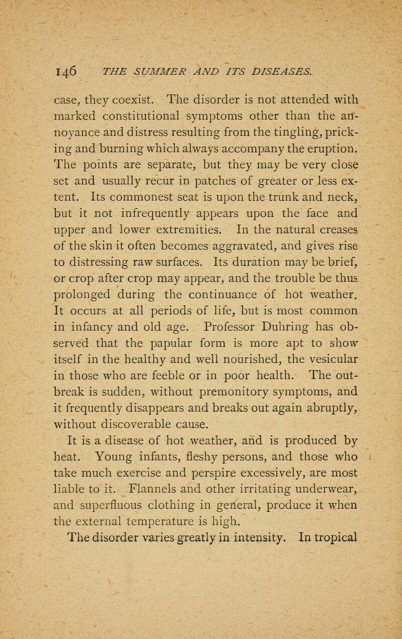 case, they coexist. The disorder is not attended with marked constitutional symptoms other than the an- noyance and distress resulting from the tingling, prick- ing and burning which always accompany the eruption. The points are separate, but they may be very close set and usually recur in patches of greater or less ex- tent. Its commonest seat is upon the trunk and neck, but it not infrequently appears upon the face and upper and lower extremities. In the natural creases of the skin it often becomes aggravated, and gives rise to distressing raw surfaces. Its duration may be brief, or crop after crop may appear, and the trouble be thus prolonged during the continuance of hot weather. It occurs at all periods of life, but is most common in infancy and old age. Professor Duhring has ob- served that the papular form is more apt to show itself in the healthy and well nourished, the vesicular in those who are feeble or in poor health. The out- break is sudden, without premonitory symptoms, and it frequently disappears and breaks out again abruptly, without discoverable cause. It is a disease of hot weather, and is produced by heat. Young infants, fleshy persons, and those who take much exercise and perspire excessively, are most liable to it. Flannels and other irritating underwear, and superfluous clothing in general, produce it when the external temperature is high. The disorder varies greatly in intensity. In tropical
