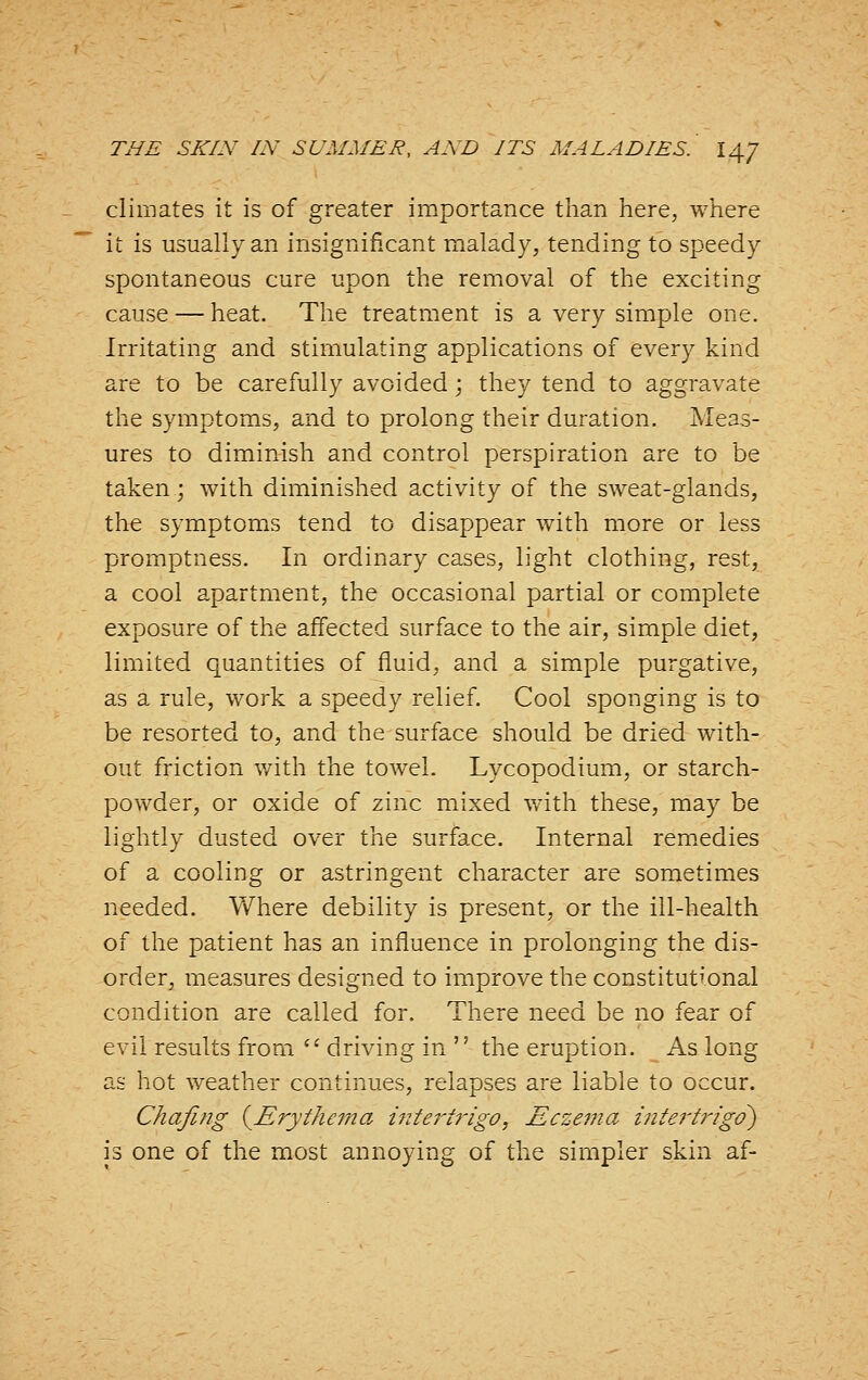 climates it is of greater importance than here, where it is usually an insignificant malady, tending to speedy spontaneous cure upon the removal of the exciting cause — heat. The treatment is a very simple one. Irritating and stimulating applications of every kind are to be carefully avoided; they tend to aggravate the symptoms, and to prolong their duration. Meas- ures to diminish and control perspiration are to be taken; with diminished activity of the sweat-glands, the symptoms tend to disappear with more or less promptness. In ordinary cases, light clothing, rest, a cool apartment, the occasional partial or complete exposure of the affected surface to the air, simple diet, limited quantities of fluid, and a simple purgative, as a rule, work a speedy relief. Cool sponging is to be resorted to, and the surface should be dried with- out friction with the towel. Lycopodium, or starch- powder, or oxide of zinc mixed v/ith these, may be lightly dusted over the surface. Internal remedies of a cooling or astringent character are sometimes needed. Vfhere debility is present, or the ill-health of the patient has an influence in prolonging the dis- order, measures designed to improve the constitut^'onal condition are called for. There need be no fear of evil results from  driving in  the eruption. As long as hot weather continues, relapses are liable to occur. Chafing {Erythema i7itertrigo, Eczema intert7'igd) is one of the most annoying of the simpler skin af-
