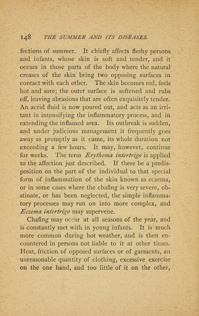 fections of summer. It chiefly affects fleshy persons and infants, whose skin is soft and tender, and it occurs in those parts of the body where the natural creases of the skin bring two opposing surfaces in contact with each other. The skin becomes red, feels hot and sore; the outer surface is softened and rubs off, leaving abrasions that are often exquisitely tender. An acrid fluid is now poured out, and acts as an irri- tant in intensifying the inflammatory process, and in extending the inflamed area. Its outbreak is sudden, and under judicious management it frequently goes away as promptly as it came, its whole duration not exceeding a few hours. It may, however, continue for weeks. The term Erythema intertrigo is applied to the affection just described. If there be a predis- position on the part of the individual to that special form of inflammation of the skin known as eczema, or in some cases where the chafing is very severe, ob- stinate, or has been neglected, the simple inflamma- tory processes may run on into more complex, and Eczema intertrigo may supervene. Chafing may occur at all seasons of the year, and is constantly met with in young infants. It is much more comm.on during hot weather, and is then en- countered in persons not liable to it at other times. Heat, friction of opposed surfaces or of garments, an unreasonable quantity of clothing, excessive exercise on the one hand, and too little of it on the other,