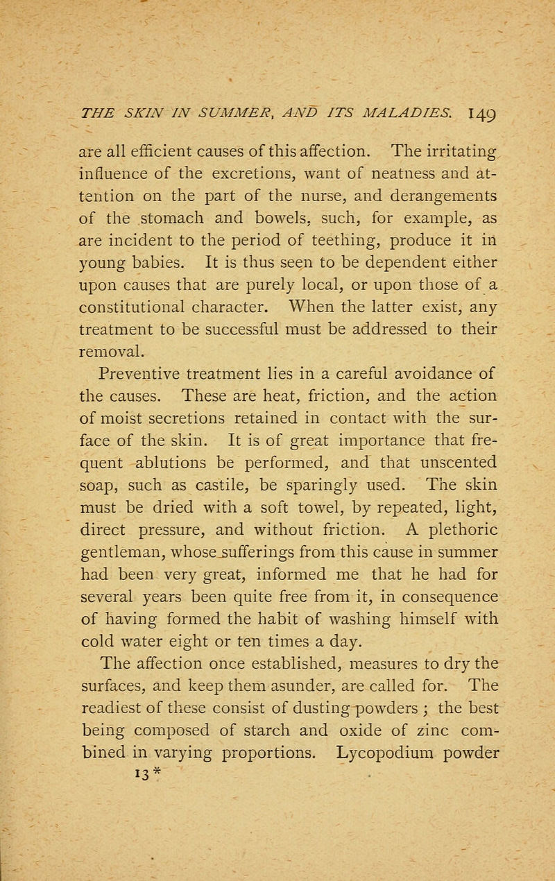 are all efficient causes of this affection. The irritating influence of the excretions, want of neatness and at- tention on the part of the nurse, and derangements of the stomach and bowels, such, for example, as are incident to the period of teething, produce it in young babies. It is thus seen to be dependent either upon causes that are purely local, or upon those of a constitutional character. When the latter exist, any treatment to be successful must be addressed to their removal. Preventive treatment lies in a careful avoidance of the causes. These are heat, friction, and the action of moist secretions retained in contact with the sur- face of the skin. It is of great importance that fre- quent ablutions be performed, and that unscented soap, such as castile, be sparingly used. The skin must be dried with a soft towel, by repeated, light, direct pressure, and without friction. A plethoric gentleman, whose .sufferings from this cause in summer had been very great, informed me that he had for several years been quite free from it, in consequence of having formed the habit of washing himself with cold water eight or ten times a day. The affection once established, measures to dry the surfaces, and keep them asunder, are called for. The readiest of these consist of dusting^owders ; the best being composed of starch and oxide of zinc com- bined in varying proportions. Lycopodium powder 13*