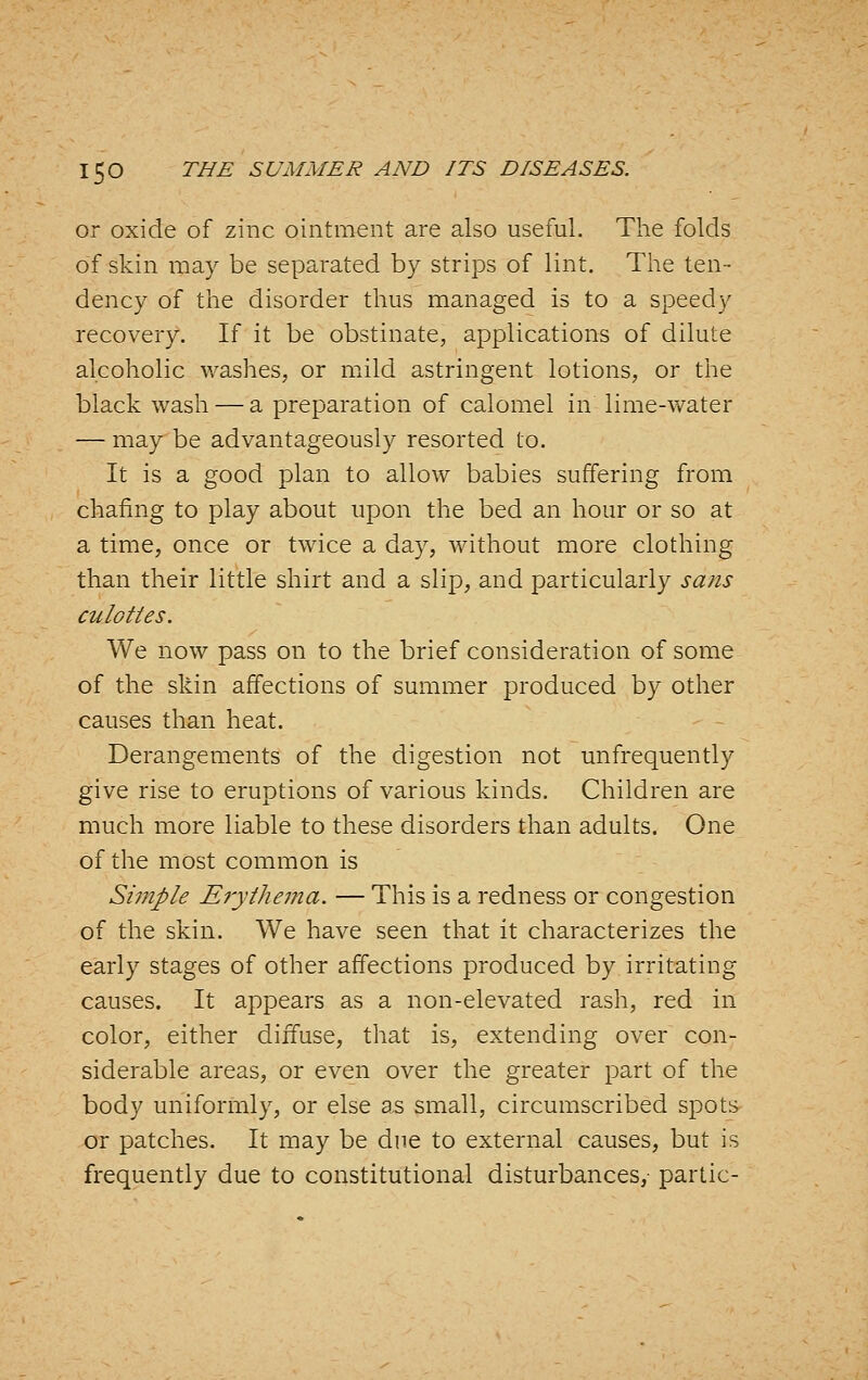 or oxide of zinc ointment are also useful. The folds of skin may be separated by strips of lint. The ten- dency of the disorder thus managed is to a speedy recovery. If it be obstinate, applications of dilute alcoholic v/ashes, or mild astringent lotions, or the black wash — a preparation of calomel in lime-\vater — may be advantageously resorted to. It is a good plan to allow babies suffering from chafing to play about upon the bed an hour or so at a time, once or twice a day, without more clothing than their little shirt and a slip, and particularly sans culottes. We now pass on to the brief consideration of some of the skin affections of summer produced by other causes than heat. Derangements of the digestion not unfrequently give rise to eruptions of various kinds. Children are much more liable to these disorders than adults. One of the most common is Simple ErytheiTia. — This is a redness or congestion of the skin. We have seen that it characterizes the early stages of other affections produced by irritating causes. It appears as a non-elevated rash, red in color, either diifuse, that is, extending over con- siderable areas, or even over the greater part of the body uniformly, or else a,s small, circumscribed spots or patches. It may be due to external causes, but is frequently due to constitutional disturbances, panic-