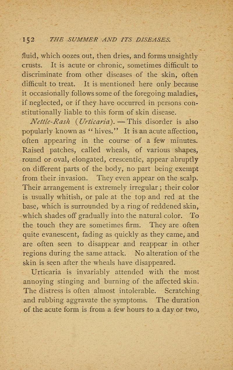 fluid, which oozes out, then dries, and forms unsightly crusts. It is acute or chronic, sometimes difficult to discriminate from other diseases of the skin, often difficult to treat. It is mentioned here only because it occasionally follows some of the foregoing maladies, if neglected, or if they have occurred in persons con- stitutionally liable to this form of skin disease. Nettle-Rash (^Urticaria).—This disorder is also popularly known as *' hives. It is an acute affection, often appearing in the course of a few minutes. Raised patches, called wheals, of various shapes, round or oval, elongated, crescentic, appear abruptly on different parts of the body, no part being exempt from their invasion. They even appear on the scalp. Their arrangement is extremely irregular ; their color is usually whitish, or pale at the top and red at the base, which is surrounded by a ring of reddened skin, which shades off gradually into the natural color. To the touch they are sometimes firm. They are often quite evanescent, fading as quickly as they came, and are often seen to disappear and reappear in other regions during the same attack. No alteration of the skin is seen after the wheals have disappeared. Urticaria is invariably attended with the most annoying stinging and burning of the affected skin. The distress is often almost intolerable. Scratching and rubbing aggravate the symptoms. The duration of the acute form is from a few hours to a day or two,