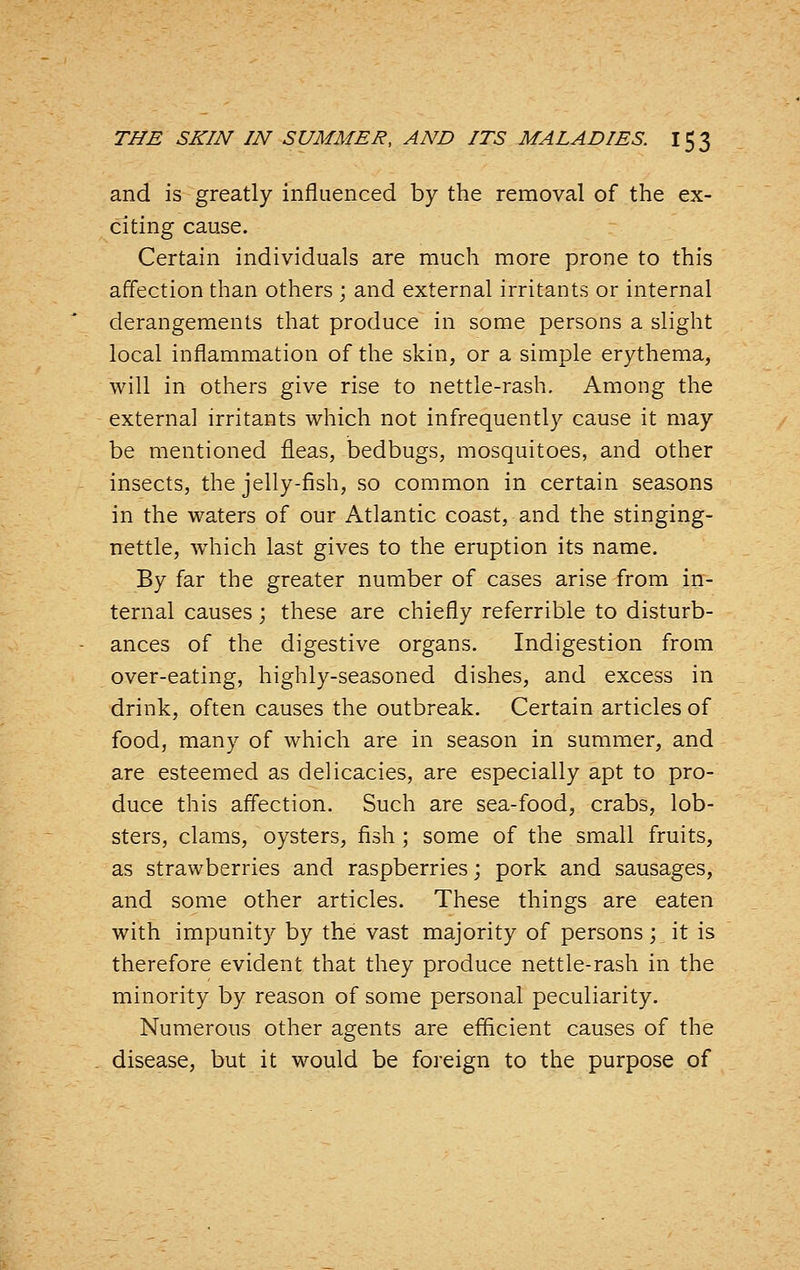 and is greatly influenced by the removal of the ex- citing cause. Certain individuals are much more prone to this affection than others ; and external irritants or internal derangements that produce in some persons a slight local inflammation of the skin, or a simple erythema, will in others give rise to nettle-rash. Among the external irritants which not infrequently cause it may be mentioned fleas, bedbugs, mosquitoes, and other insects, the jelly-fish, so common in certain seasons in the waters of our Atlantic coast, and the stinging- nettle, w^iich last gives to the eruption its name. By far the greater number of cases arise from in- ternal causes; these are chiefly referrible to disturb- ances of the digestive organs. Indigestion from over-eating, highly-seasoned dishes, and excess in drink, often causes the outbreak. Certain articles of food, many of which are in season in summer, and are esteemed as delicacies, are especially apt to pro- duce this affection. Such are sea-food, crabs, lob- sters, clams, oysters, fish ; some of the small fruits, as strawberries and raspberries; pork and sausages, and some other articles. These things are eaten with impunity by the vast majority of persons; it is therefore evident that they produce nettle-rash in the minority by reason of some personal peculiarity. Numerous other agents are efficient causes of the disease, but it would be foreign to the purpose of