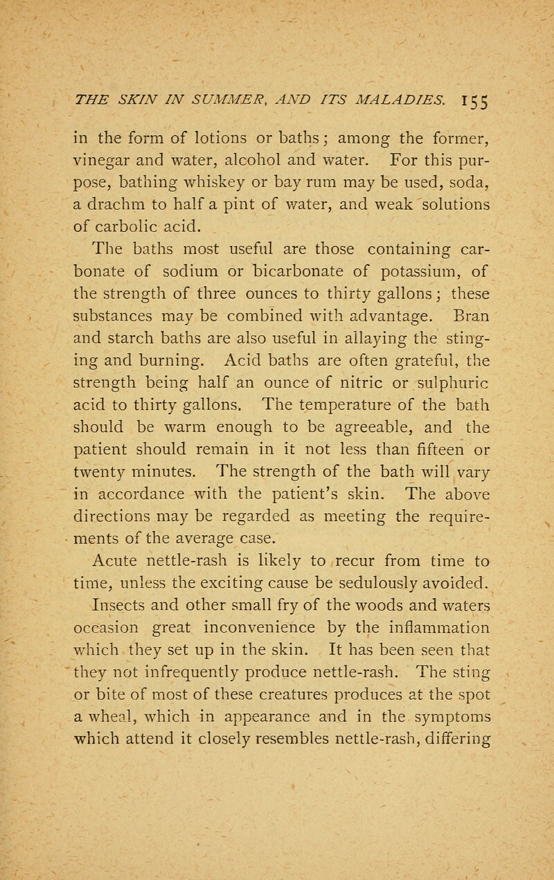 in the form of lotions or baths; among the former, vinegar and water, alcohol and water. For this pur- pose, bathing v/hiskey or bay rum may be used, soda, a drachm to half a pint of v/ater, and weak solutions of carbolic acid. The baths most useful are those containing car- bonate of sodium or bicarbonate of potassium, of the strength of three ounces to thirty gallons; these substances may be combined with advantage. Bran and starch baths are also useful in allaying the sting- ing and burning. Acid baths are often grateful, the strength being half an ounce of nitric or sulphuric acid to thirty gallons. The temperature of the bath should be warm enough to be agreeable, and the patient should remain in it not less than fifteen or twenty minutes. The strength of the bath will vary in accordance with the patient's skin. The above directions may be regarded as meeting the require- ments of the average case. Acute nettle-rash is likely to recur from time to time, unless the exciting cause be sedulously avoided. Insects and other small fry of the woods and waters occasion great inconvenience by the inflammiation v/hich they set up in the skin. It has been seen that they not infrequently produce nettle-rash. The sting or bite of most of these creatures produces at the spot a wheal, which in appearance and in the symptoms which attend it closely resembles nettle-rash, differing