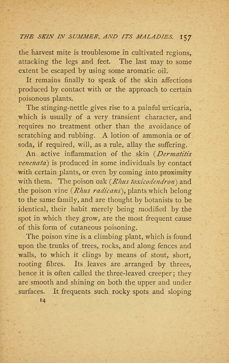the harvest mite is troublesome in cultivated regions, attacking the legs and feet. The last may to some extent be escaped by using some aromatic oil. It remains finally to speak of the skin affections produced by contact with or the approach to certain poisonous plants. The stinging-nettle gives rise to a painful urticaria, which is usually of a very transient character, and requires no treatment other than the avoidance of scratching and rubbing. A lotion of ammonia or of soda, if required, will, as a rule, allay the suffering. An active inflammation of the skin {^Dermatitis venenata) is produced in some individuals by contact with certain plants, or even by coming into proximity with them. The poison oak {Rhus toxicodendron) and the poison vine {Rhus radicans), plants which belong to the same family, and are thought by botanists to be identical, their habit merely being modified by the spot in which they grow, are the most frequent cause of this form of cutaneous poisoning. The poison vine is a climbing plant, which is found upon the trunks of trees, rocks, and along fences and walls, to which it clings by means of stout, short, rooting fibres. Its leaves are arranged by threes, hence it is often called the three-leaved creeper; they are smooth and shining on both the upper and under surfaces. It frequents such, rocky spots and sloping 14