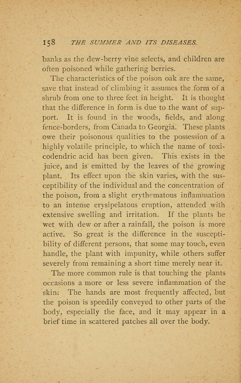 banks as the dew-berr)^ vine selects, and children are often poisoned while gathering berries. The characteristics of the poison oak are the same, save that instead of climbing it assumes the form of a shrub from one to three feet in height. It is thought that the difference in form is due to the want of sup- port. It is found in the woods, fields, and along fence-borders, from Canada to Georgia. These plants owe their poisonous qualities to the possession of a highly volatile principle, to which the name of toxi- codendric acid has been given. This exists in the juice, and is emitted by the leaves of the growing plant. Its effect upon the skin varies, with the sus- ceptibility of the individual and the concentration of the poison, from a slight erythematous inflammation to an intense erysipelatous eruption, attended with extensive swelling and irritation. If the plants be wet with dew or after a rainfall, the poison is more active. So great is the difference in the suscepti- bility of different persons, that some may touch, even handle, the plant with impunity, while others suffer severely from remaining a short time merely near it. The more common rule is that touching the plants occasions a more or less severe inflammation of the skin. The hands are most frequently affected, but the poison is speedily conveyed to other parts of the body, especially the face, and it may appear in a brief time in scattered patches all over the body.