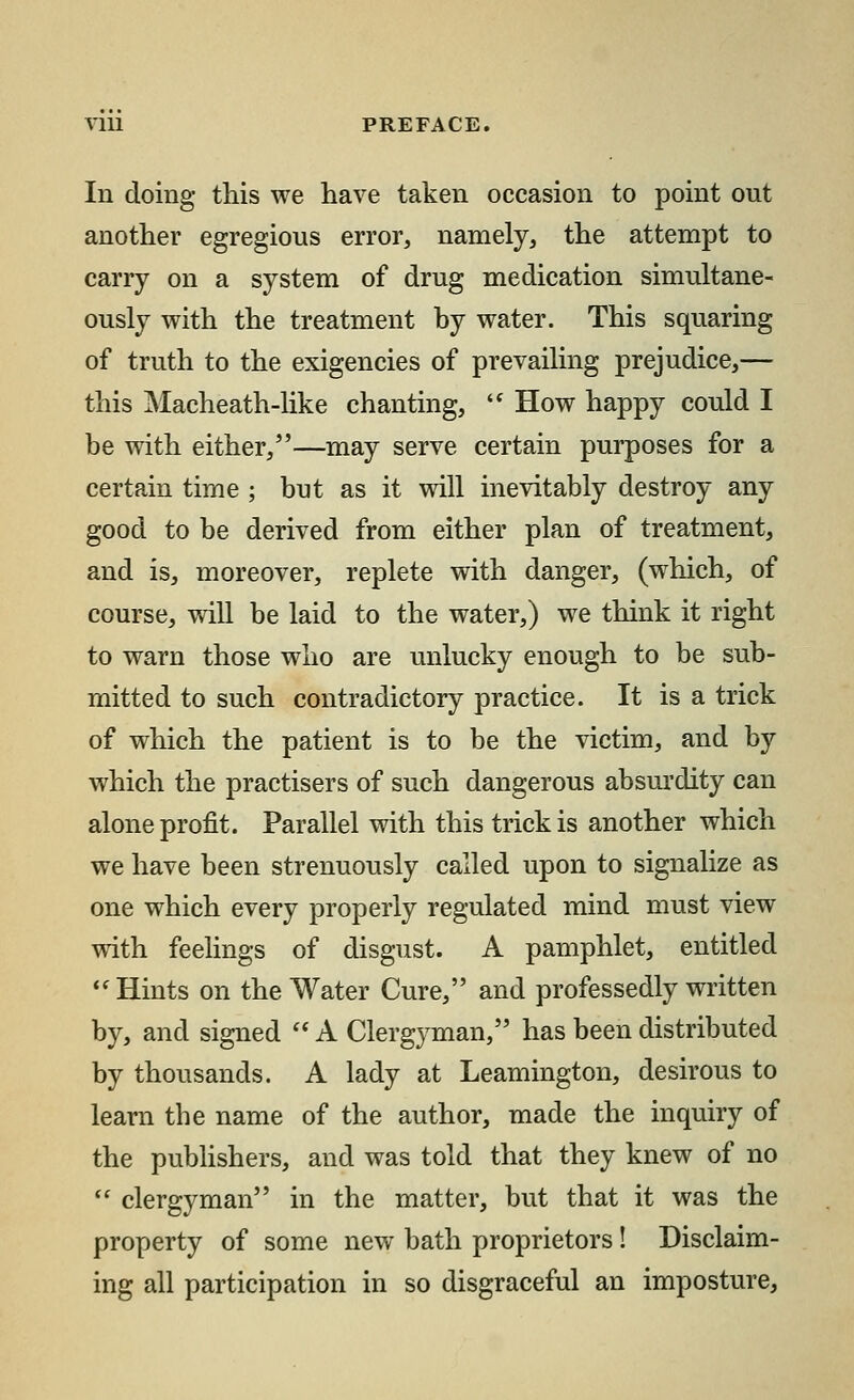 In doing this we have taken occasion to point out another egregious error, namely, the attempt to carry on a system of drug medication simultane- ously with the treatment by water. This squaring of truth to the exigencies of prevailing prejudice,— this Macheath-like chanting,  How happy could I be with either/'—may serve certain purposes for a certain time ; but as it will inevitably destroy any good to be derived from either plan of treatment, and is, moreover, replete with danger, (which, of course, will be laid to the water,) we think it right to warn those who are unlucky enough to be sub- mitted to such contradictory practice. It is a trick of which the patient is to be the victim, and by which the practisers of such dangerous absurdity can alone profit. Parallel with this trick is another which we have been strenuously called upon to signalize as one which every properly regulated mind must view with feelings of disgust. A pamphlet, entitled Hints on the Water Cure, and professedly written by, and signed  A Clergyman, has been distributed by thousands. A lady at Leamington, desirous to learn the name of the author, made the inquiry of the publishers, and was told that they knew of no  clergyman in the matter, but that it was the property of some new bath proprietors! Disclaim- ing all participation in so disgraceful an imposture,