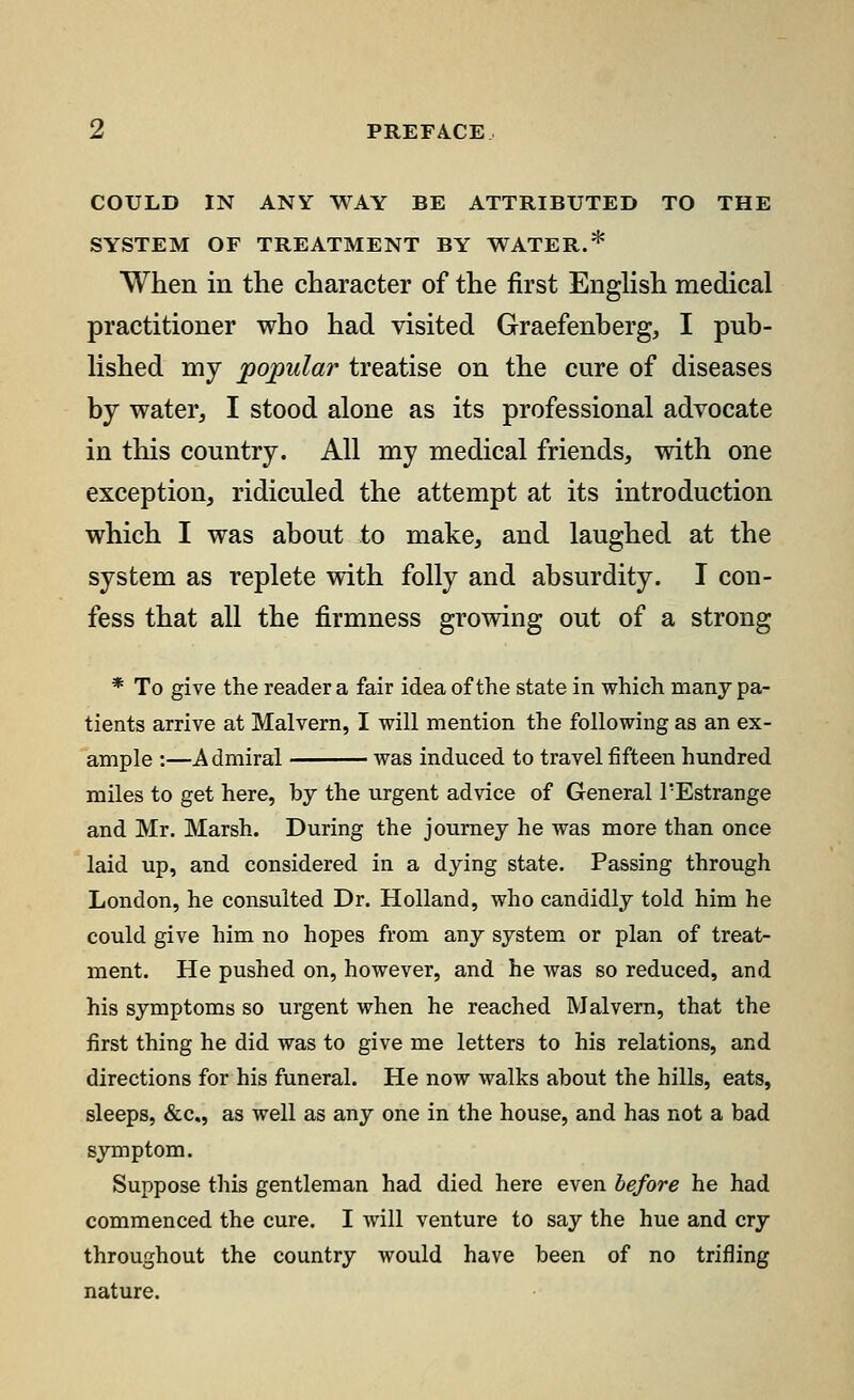 COULD IN ANY WAY BE ATTRIBUTED TO THE SYSTEM OF TREATMENT BY WATER * When in the character of the first English medical practitioner who had visited Graefenberg, I pub- lished my popular treatise on the cure of diseases by water, I stood alone as its professional advocate in this country. All my medical friends, with one exception, ridiculed the attempt at its introduction which I was about to make, and laughed at the system as replete with folly and absurdity. I con- fess that all the firmness growing out of a strong * To give the reader a fair idea of the state in which many pa- tients arrive at Malvern, I will mention the following as an ex- ample :—Admiral was induced to travel fifteen hundred miles to get here, by the urgent advice of General TEstrange and Mr. Marsh. During the journey he was more than once laid up, and considered in a dying state. Passing through London, he consulted Dr. Holland, who candidly told him he could give him no hopes from any system or plan of treat- ment. He pushed on, however, and he was so reduced, and his symptoms so urgent when he reached Malvern, that the first thing he did was to give me letters to his relations, and directions for his funeral. He now walks about the hills, eats, sleeps, &c, as well as any one in the house, and has not a bad symptom. Suppose this gentleman had died here even before he had commenced the cure. I will venture to say the hue and cry throughout the country would have been of no trifling nature.