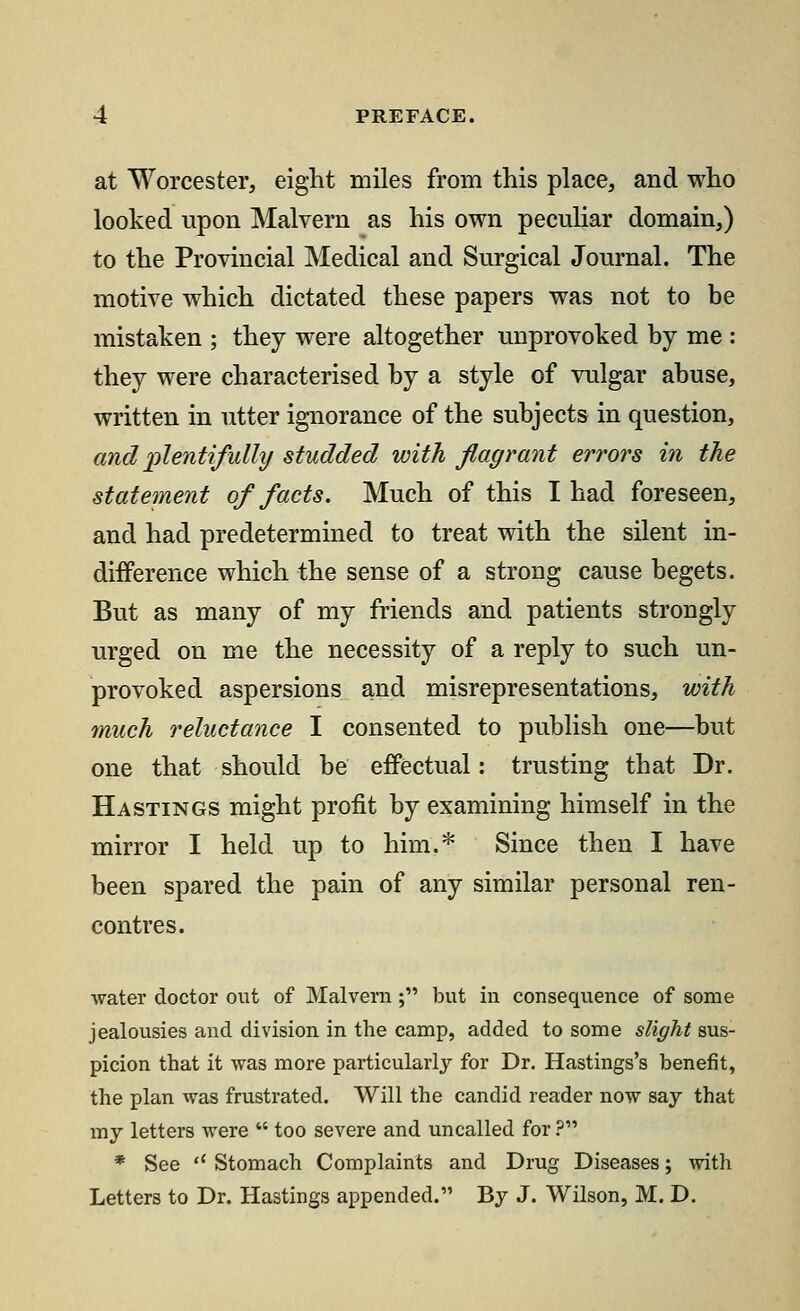 at Worcester, eight miles from this place, and who looked upon Malvern as his own peculiar domain,) to the Provincial Medical and Surgical Journal. The motive which dictated these papers was not to be mistaken ; they were altogether unprovoked by me : they were characterised by a style of vulgar abuse, written in utter ignorance of the subjects in question, and plentifully studded with flagrant errors in the statement of facts. Much of this I had foreseen, and had predetermined to treat with the silent in- difference which the sense of a strong cause begets. But as many of my friends and patients strongly urged on me the necessity of a reply to such un- provoked aspersions and misrepresentations, with much reluctance I consented to publish one—but one that should be effectual: trusting that Dr. Hastings might profit by examining himself in the mirror I held up to him.* Since then I have been spared the pain of any similar personal ren- contres. water doctor out of Malvern ; but in consequence of some jealousies and division in the camp, added to some slight sus- picion that it was more particularly for Dr. Hastings's benefit, the plan was frustrated. Will the candid reader now say that my letters were  too severe and uncalled for ? * See '* Stomach Complaints and Drug Diseases; with