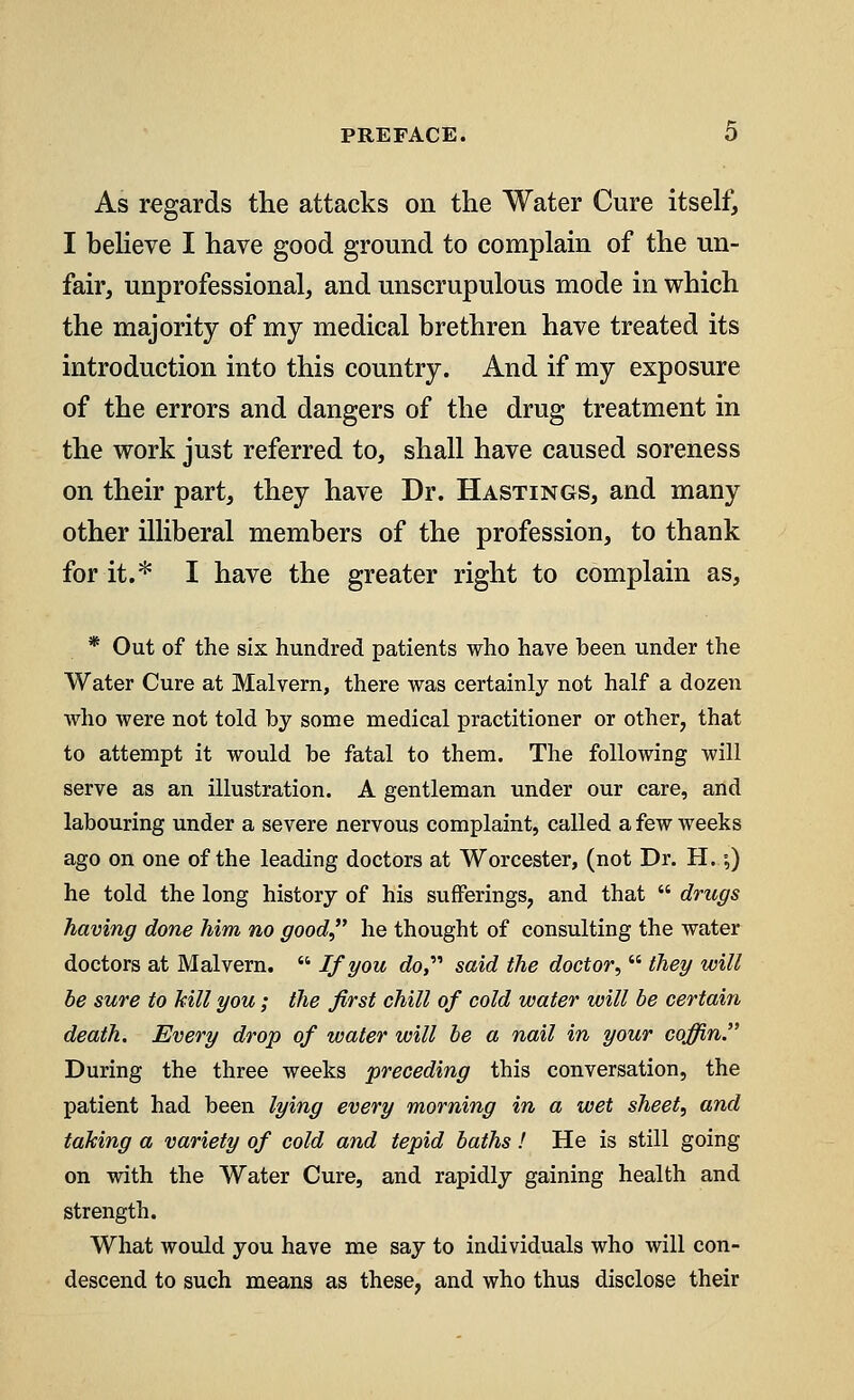 As regards the attacks on the Water Cure itself, I believe I have good ground to complain of the un- fair, unprofessional, and unscrupulous mode in which the majority of my medical brethren have treated its introduction into this country. And if my exposure of the errors and dangers of the drug treatment in the work just referred to, shall have caused soreness on their part, they have Dr. Hastings, and many other illiberal members of the profession, to thank for it.* I have the greater right to complain as, * Out of the six hundred patients who have been under the Water Cure at Malvern, there was certainly not half a dozen who were not told by some medical practitioner or other, that to attempt it would be fatal to them. The following will serve as an illustration. A gentleman under our care, and labouring under a severe nervous complaint, called a few weeks ago on one of the leading doctors at Worcester, (not Dr. H.;) he told the long history of his sufferings, and that  drugs having done him no good he thought of consulting the water doctors at Malvern.  If you do said the doctor,  they will be sure to kill you; the first chill of cold water will be certain death. Every drop of water will be a nail in your coffin. During the three weeks preceding this conversation, the patient had been lying every morning in a wet sheet, and taking a variety of cold and tepid baths! He is still going on with the Water Cure, and rapidly gaining health and strength. What would you have me say to individuals who will con- descend to such means as these, and who thus disclose their