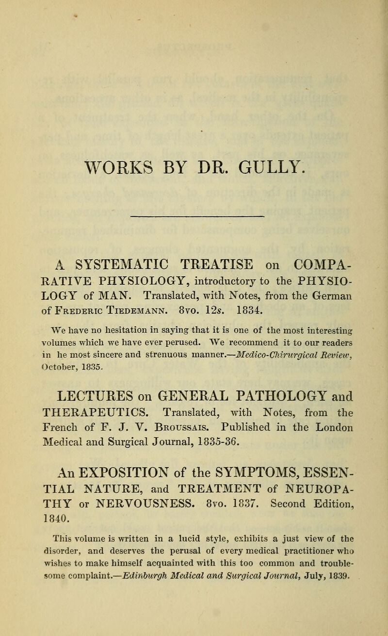 WORKS BY DR. GULLY. A SYSTEMATIC TREATISE on COMPA- RATIVE PHYSIOLOGY, introductory to the PHYSIO- LOGY of MAN. Translated, with Notes, from the German of Frederic Tiedemann. 8vo. 12s. 1834. We have no hesitation in saying that it is one of the most interesting volumes which we have ever perused. We recommend it to our readers in he most sincere and strenuous manner.—Medico-Chirurgical Review. October, 1835. LECTURES on GENERAL PATHOLOGY and THERAPEUTICS. Translated, with Notes, from the French of F. J. V. Broussais. Published in the London Medical and Surgical Journal, 1835-36. An EXPOSITION of the SYMPTOMS, ESSEN- TIAL NATURE, and TREATMENT of NEUROPA- THY or NERVOUSNESS. 8vo. 1837. Second Edition, 1840. This volume is written in a lucid style, exhibits a just view of the disorder, and deserves the perusal of every medical practitioner who wishes to make himself acquainted with this too common and trouble- some complaint.—Edinburgh Medical and Surgical Journal, July, 1839.