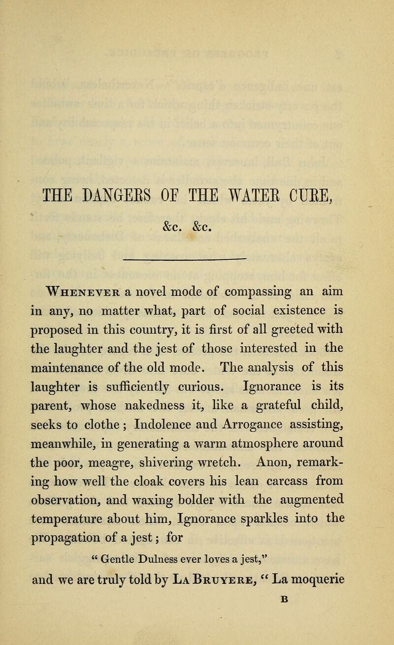 THE DAMEBS OF THE WATEE CUBE, &c. &c. Whenever a novel mode of compassing an aim in any, no matter what, part of social existence is proposed in this country, it is first of all greeted with the laughter and the jest of those interested in the maintenance of the old mode. The analysis of this laughter is sufficiently curious. Ignorance is its parent, whose nakedness it, like a grateful child, seeks to clothe; Indolence and Arrogance assisting, meanwhile, in generating a warm atmosphere around the poor, meagre, shivering wretch. Anon, remark- ing how well the cloak covers his lean carcass from observation, and waxing bolder with the augmented temperature about him, Ignorance sparkles into the propagation of a jest; for  Gentle Dulness ever loves a jest, and we are truly told by La Bruyere,  La moquerie B