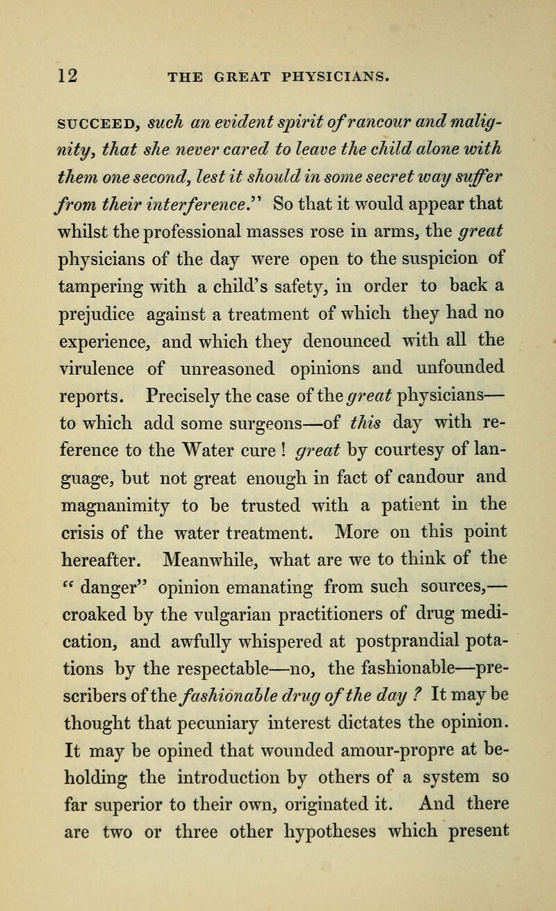 succeed, such an evident spirit of rancour and malig- nity, that she never cared to leave the child alone with them one second, lest it should in some secret way suffer from their interference. So that it would appear that whilst the professional masses rose in arms, the great physicians of the day were open to the suspicion of tampering with a child's safety, in order to back a prejudice against a treatment of which they had no experience, and which they denounced with all the virulence of unreasoned opinions and unfounded reports. Precisely the case of the great physicians— to which add some surgeons—of this day with re- ference to the Water cure ! great by courtesy of lan- guage, but not great enough in fact of candour and magnanimity to be trusted with a patient in the crisis of the water treatment. More on this point hereafter. Meanwhile, what are we to think of the  danger opinion emanating from such sources,— croaked by the vulgarian practitioners of drug medi- cation, and awfully whispered at postprandial pota- tions by the respectable—no, the fashionable—pre- scribes of'the fashionable drug of the day ? It may be thought that pecuniary interest dictates the opinion. It may be opined that wounded amour-propre at be- holding the introduction by others of a system so far superior to their own, originated it. And there are two or three other hypotheses which present