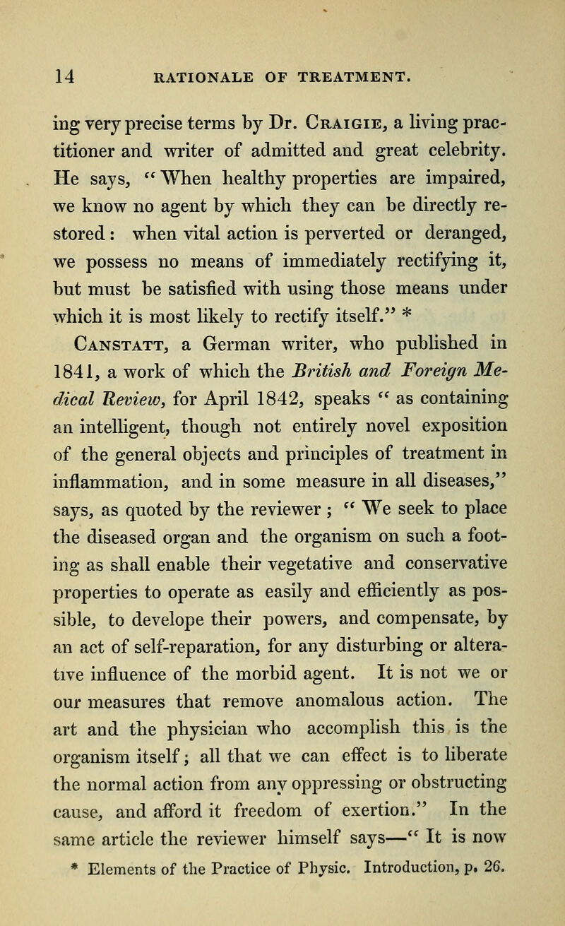 ing very precise terms by Dr. Craigie, a living prac- titioner and writer of admitted and great celebrity. He says,  When healthy properties are impaired, we know no agent by which they can be directly re- stored : when vital action is perverted or deranged, we possess no means of immediately rectifying it, but must be satisfied with using those means under which it is most likely to rectify itself. * Canstatt, a German writer, who published in 1841, a work of which the British and Foreign Me- dical Review, for April 1842, speaks  as containing an intelligent, though not entirely novel exposition of the general objects and principles of treatment in inflammation, and in some measure in all diseases, says, as quoted by the reviewer ;  We seek to place the diseased organ and the organism on such a foot- ing as shall enable their vegetative and conservative properties to operate as easily and efficiently as pos- sible, to develope their powers, and compensate, by an act of self-reparation, for any disturbing or altera- tive influence of the morbid agent. It is not we or our measures that remove anomalous action. The art and the physician who accomplish this is the organism itself; all that we can effect is to liberate the normal action from any oppressing or obstructing cause, and afford it freedom of exertion. In the same article the reviewer himself says— It is now * Elements of the Practice of Physic. Introduction, p. 26.