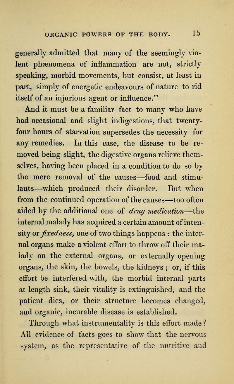 generally admitted that many of the seemingly vio- lent phsenomena of inflammation are not, strictly speaking, morbid movements, but consist, at least in part, simply of energetic endeavours of nature to rid itself of an injurious agent or influence. And it must be a familiar fact to many who have had occasional and slight indigestions, that twenty- four hours of starvation supersedes the necessity for any remedies. In this case, the disease to be re- moved being slight, the digestive organs relieve them- selves, having been placed in a condition to do so by the mere removal of the causes—food and stimu- lants—which produced their disorder. But when from the continued operation of the causes—too often aided by the additional one of drug medication—the internal malady has acquired a certain amount of inten- sity ox fixedness, one of two things happens : the inter- nal organs make a violent effort to throw off their ma- lady on the external organs, or externally opening organs, the skin, the bowels, the kidneys; or, if this effort be interfered with, the morbid internal parts at length sink, their vitality is extinguished, and the patient dies, or their structure becomes changed, and organic, incurable disease is established. Through what instrumentality is this effort made 1 All evidence of facts goes to show that the nervous system, as the representative of the nutritive and