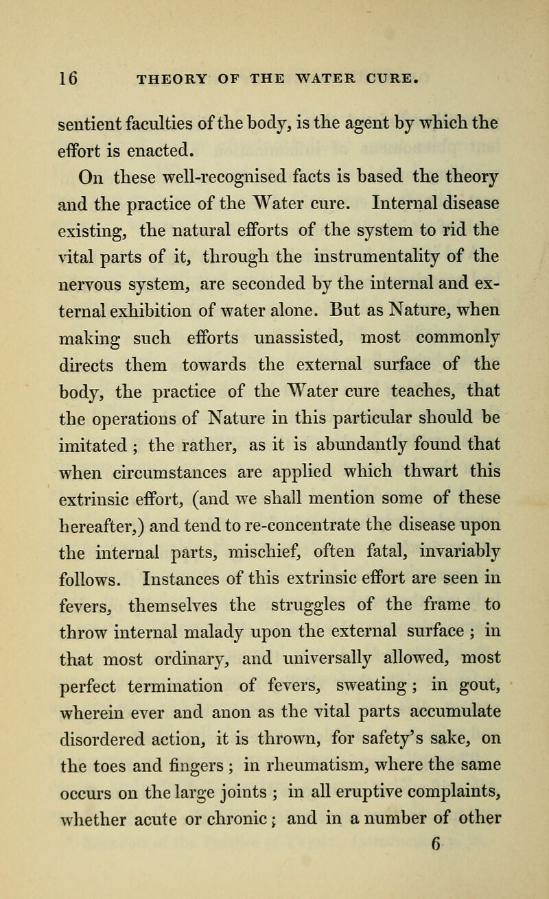 sentient faculties of the body, is the agent by which the effort is enacted. On these well-recognised facts is based the theory and the practice of the Water cure. Internal disease existing, the natural efforts of the system to rid the vital parts of it, through the instrumentality of the nervous system, are seconded by the internal and ex- ternal exhibition of water alone. But as Nature, when making such efforts unassisted, most commonly directs them towards the external surface of the body, the practice of the Water cure teaches, that the operations of Nature in this particular should be imitated ; the rather, as it is abundantly found that when circumstances are applied which thwart this extrinsic effort, (and we shall mention some of these hereafter,) and tend to re-concentrate the disease upon the internal parts, mischief, often fatal, invariably follows. Instances of this extrinsic effort are seen in fevers, themselves the struggles of the frame to throw internal malady upon the external surface ; in that most ordinary, and universally allowed, most perfect termination of fevers, sweating; in gout, wherein ever and anon as the vital parts accumulate disordered action, it is thrown, for safety's sake, on the toes and fingers ; in rheumatism, where the same occurs on the large joints ; in all eruptive complaints, whether acute or chronic; and in a number of other 6