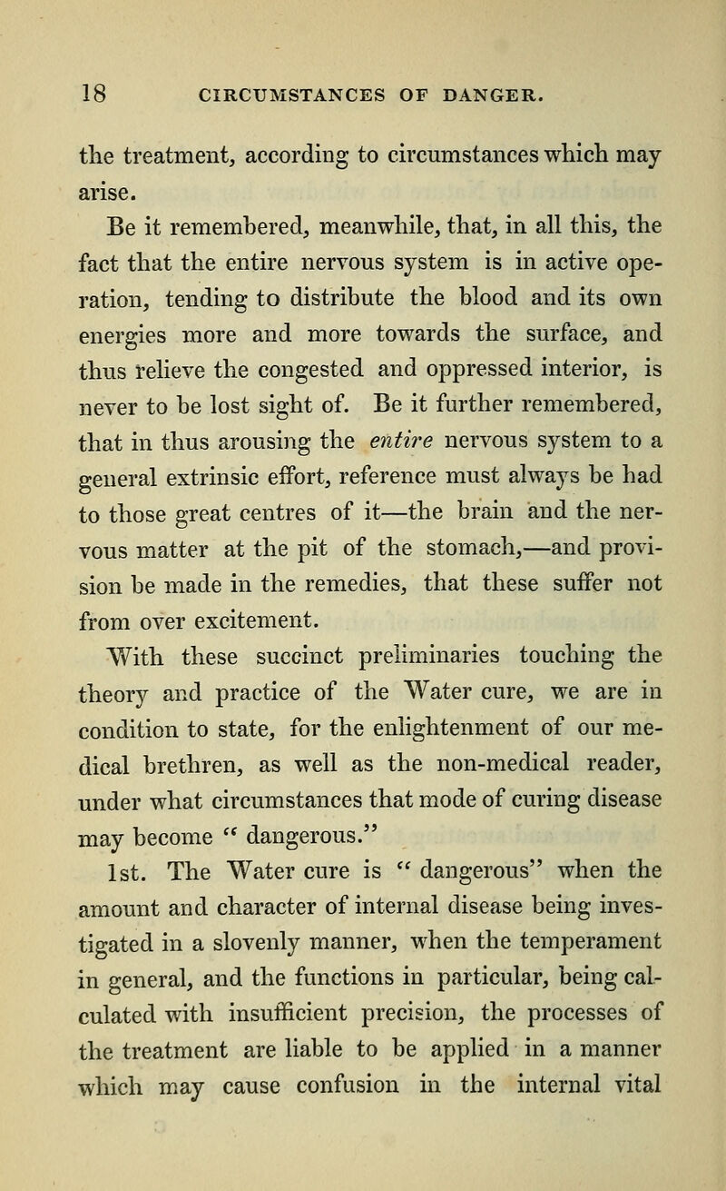 the treatment, according to circumstances which may- arise. Be it remembered, meanwhile, that, in all this, the fact that the entire nervous system is in active ope- ration, tending to distribute the blood and its own energies more and more towards the surface, and thus relieve the congested and oppressed interior, is never to be lost sight of. Be it further remembered, that in thus arousing the entire nervous system to a general extrinsic effort, reference must always be had to those great centres of it—the brain and the ner- vous matter at the pit of the stomach,—and provi- sion be made in the remedies, that these suffer not from over excitement. With these succinct preliminaries touching the theory and practice of the Water cure, we are in condition to state, for the enlightenment of our me- dical brethren, as well as the non-medical reader, under what circumstances that mode of curing disease may become  dangerous. 1st. The Water cure is  dangerous when the amount and character of internal disease being inves- tigated in a slovenly manner, when the temperament in general, and the functions in particular, being cal- culated with insufficient precision, the processes of the treatment are liable to be applied in a manner which may cause confusion in the internal vital