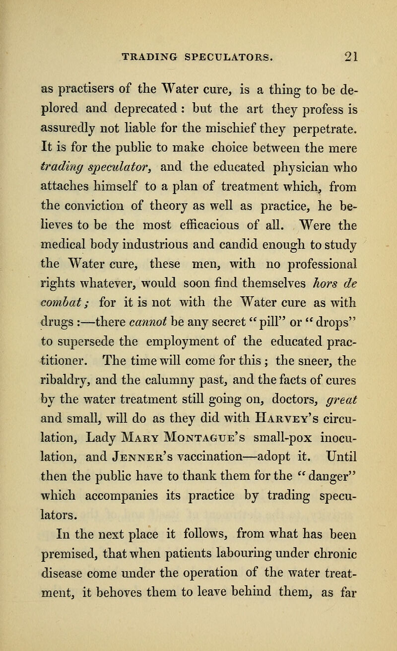 as practisers of the Water cure, is a thing to be de- plored and deprecated: but the art they profess is assuredly not liable for the mischief they perpetrate. It is for the public to make choice between the mere trading speculator, and the educated physician who attaches himself to a plan of treatment which, from the conviction of theory as well as practice, he be- lieves to be the most efficacious of all. Were the medical body industrious and candid enough to study the Water cure, these men, with no professional rights whatever, would soon find themselves hors de combat; for it is not with the Water cure as with drugs :—there cannot be any secret pill or  drops to supersede the employment of the educated prac- titioner. The time will come for this; the sneer, the ribaldry, and the calumny past, and the facts of cures by the water treatment still going on, doctors, great and small, will do as they did with Harvey's circu- lation, Lady Mary Montague's small-pox inocu- lation, and Jenner's vaccination—adopt it. Until then the public have to thank them for the  danger which accompanies its practice by trading specu- lators. In the next place it follows, from what has been premised, that when patients labouring under chronic disease come under the operation of the water treat- ment, it behoves them to leave behind them, as far