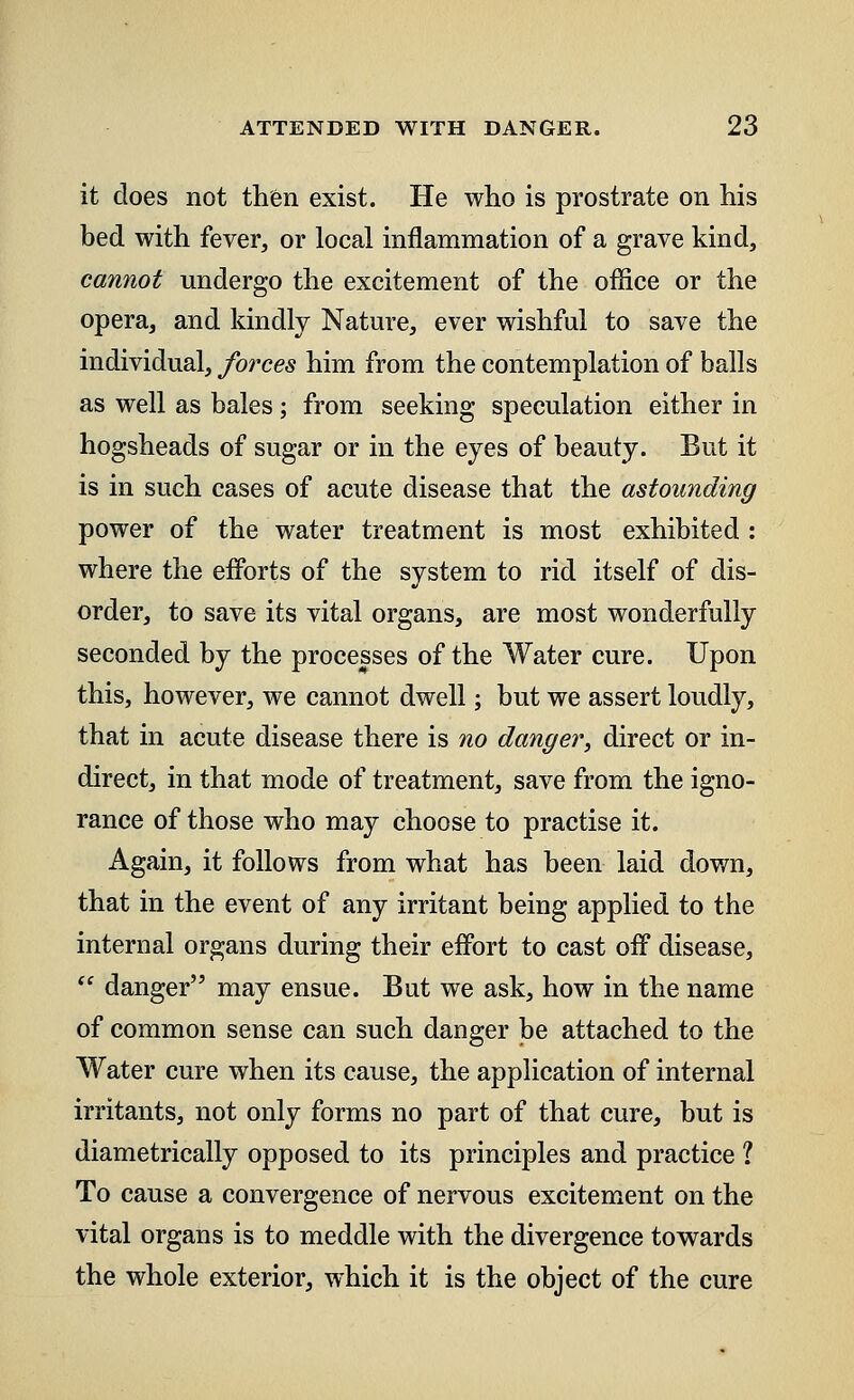 it does not then exist. He who is prostrate on his bed with fever, or local inflammation of a grave kind, cannot undergo the excitement of the office or the opera, and kindly Nature, ever wishful to save the individual, forces him from the contemplation of balls as well as bales; from seeking speculation either in hogsheads of sugar or in the eyes of beauty. But it is in such cases of acute disease that the astounding power of the water treatment is most exhibited : where the efforts of the system to rid itself of dis- order, to save its vital organs, are most wonderfully seconded by the processes of the Water cure. Upon this, however, we cannot dwell; but we assert loudly, that in acute disease there is no danger, direct or in- direct, in that mode of treatment, save from the igno- rance of those who may choose to practise it. Again, it follows from what has been laid down, that in the event of any irritant being applied to the internal organs during their effort to cast off disease,  danger may ensue. But we ask, how in the name of common sense can such danger be attached to the Water cure when its cause, the application of internal irritants, not only forms no part of that cure, but is diametrically opposed to its principles and practice ? To cause a convergence of nervous excitement on the vital organs is to meddle with the divergence towards the whole exterior, which it is the object of the cure