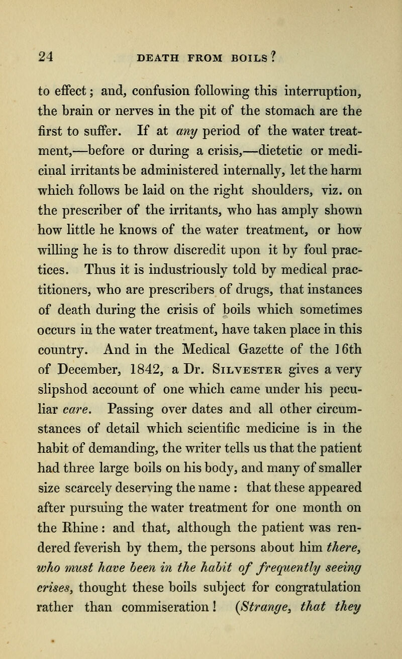 to effect; and, confusion following this interruption, the brain or nerves in the pit of the stomach are the first to suffer. If at any period of the water treat- ment,—before or during a crisis,—dietetic or medi- cinal irritants be administered internally, let the harm which follows be laid on the right shoulders, viz. on the prescriber of the irritants, who has amply shown how little he knows of the water treatment, or how willing he is to throw discredit upon it by foul prac- tices. Thus it is industriously told by medical prac- titioners, who are prescribers of drugs, that instances of death during the crisis of boils which sometimes occurs in the water treatment, have taken place in this country. And in the Medical Gazette of the 16th of December, 1842, a Dr. Silvester gives a very slipshod account of one which came under his pecu- liar care. Passing over dates and all other circum- stances of detail which scientific medicine is in the habit of demanding, the writer tells us that the patient had three large boils on his body, and many of smaller size scarcely deserving the name : that these appeared after pursuing the water treatment for one month on the Rhine: and that, although the patient was ren- dered feverish by them, the persons about him there, who must have been in the habit of frequently seeing crises, thought these boils subject for congratulation rather than commiseration! (Strange, that they