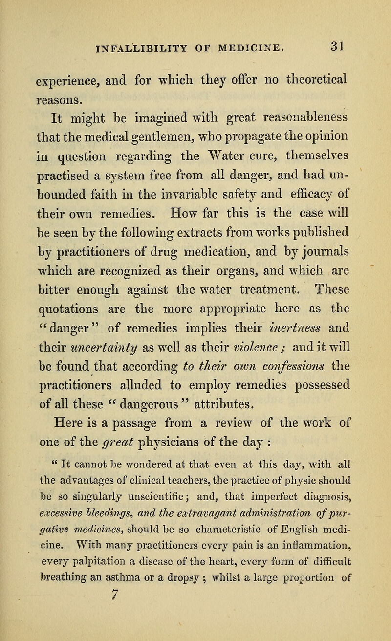 experience, and for which they offer no theoretical reasons. It might be imagined with great reasonableness that the medical gentlemen, who propagate the opinion in question regarding the Water cure, themselves practised a system free from all danger, and had un- bounded faith in the invariable safety and efficacy of their own remedies. How far this is the case will be seen by the following extracts from works published by practitioners of drug medication, and by journals which are recognized as their organs, and which are bitter enough against the water treatment. These quotations are the more appropriate here as the danger of remedies implies their inertness and their uncertainty as well as their violence ; and it will be found that according to their own confessions the practitioners alluded to employ remedies possessed of all these  dangerous attributes. Here is a passage from a review of the work of one of the great physicians of the day :  It cannot be wondered at that even at this day, with all the advantages of clinical teachers, the practice of physic should be so singularly unscientific; and, that imperfect diagnosis, excessive bleedings, and the extravagant administration of pur- gative medicines, should be so characteristic of English medi- cine. With many practitioners every pain is an inflammation, every palpitation a disease of the heart, every form of difficult breathing an asthma or a dropsy; whilst a large proportion of 7