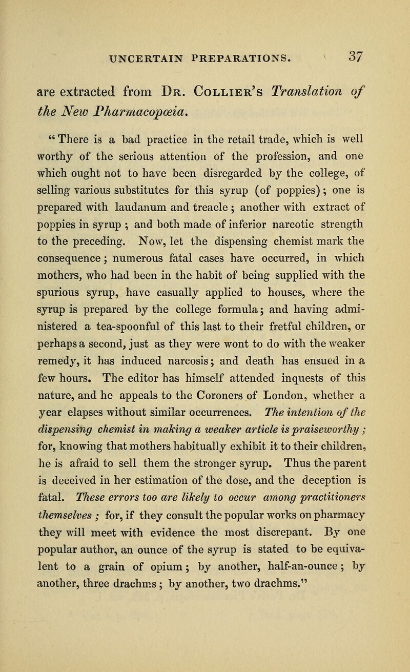 are extracted from Dr. Collier's Translation of the New Pharmacopoeia.  There is a bad practice in the retail trade, which is well worthy of the serious attention of the profession, and one which ought not to have been disregarded by the college, of selling various substitutes for this syrup (of poppies); one is prepared with laudanum and treacle ; another with extract of poppies in syrup ; and both made of inferior narcotic strength to the preceding. Now, let the dispensing chemist mark the consequence j numerous fatal cases have occurred, in which mothers, who had been in the habit of being supplied with the spurious syrup, have casually applied to houses, where the syrup is prepared by the college formula; and having admi- nistered a tea-spoonful of this last to their fretful children, or perhaps a second, just as they were wont to do with the weaker remedy, it has induced narcosis; and death has ensued in a few hours. The editor has himself attended inquests of this nature, and he appeals to the Coroners of London, whether a year elapses without similar occurrences. The intention of the dispensing chemist in making a weaker article is praiseworthy; for, knowing that mothers habitually exhibit it to their children, he is afraid to sell them the stronger syrup. Thus the parent is deceived in her estimation of the dose, and the deception is fatal. These errors too are likely to occur among practitioners themselves ; for, if they consult the popular works on pharmacy they will meet with evidence the most discrepant. By one popular author, an ounce of the syrup is stated to be equiva- lent to a grain of opium; by another, half-an-ounce; by another, three drachms ; by another, two drachms.