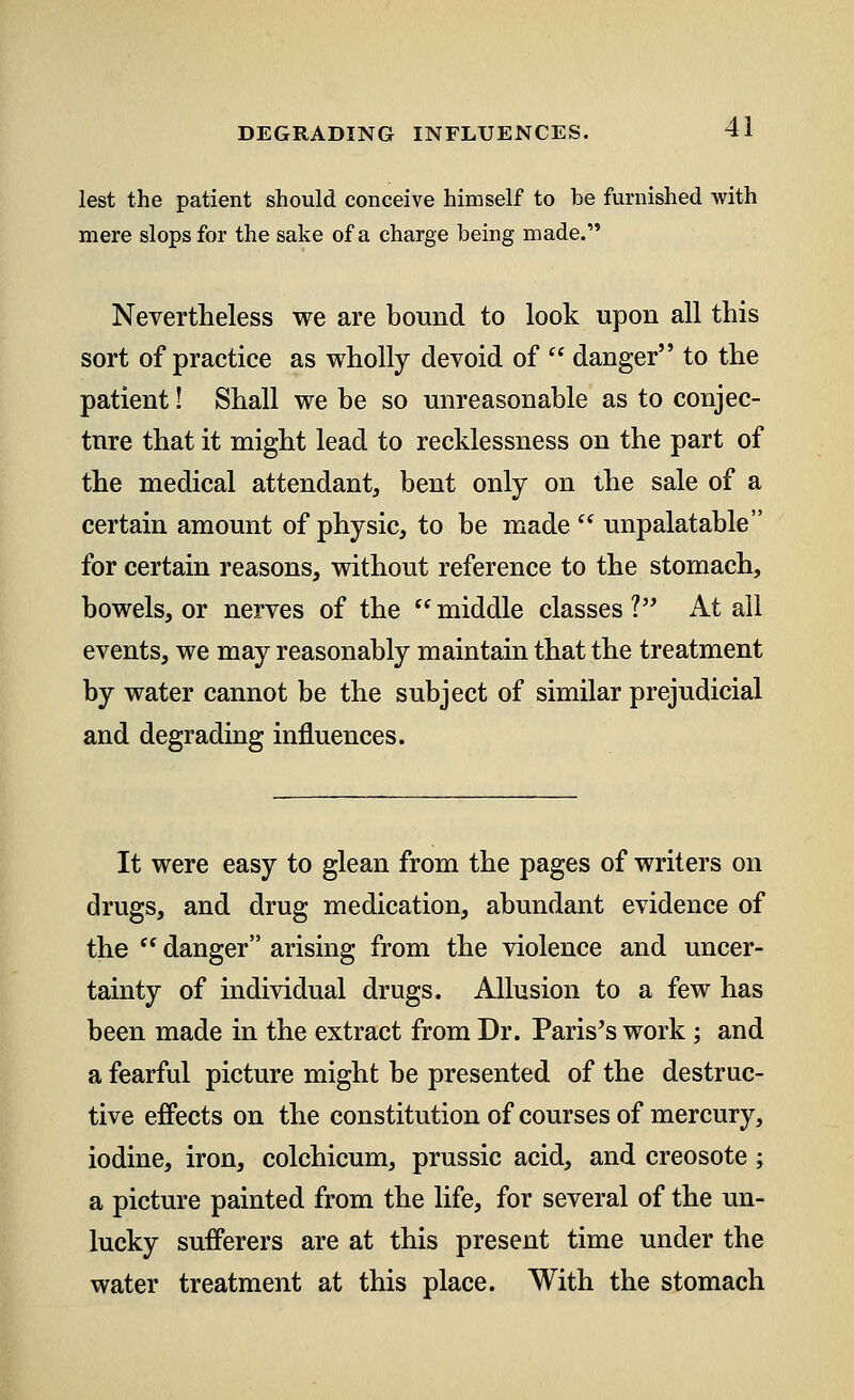 lest the patient should conceive himself to be furnished with mere slops for the sake of a charge being made. Nevertheless we are bound to look upon all this sort of practice as wholly devoid of  danger to the patient! Shall we be so unreasonable as to conjec- ture that it might lead to recklessness on the part of the medical attendant, bent only on the sale of a certain amount of physic, to be made  unpalatable for certain reasons, without reference to the stomach, bowels, or nerves of the  middle classes V At all events, we may reasonably maintain that the treatment by water cannot be the subject of similar prejudicial and degrading influences. It were easy to glean from the pages of writers on drugs, and drug medication, abundant evidence of the (l danger arising from the violence and uncer- tainty of individual drugs. Allusion to a few has been made in the extract from Dr. Paris's work; and a fearful picture might be presented of the destruc- tive effects on the constitution of courses of mercury, iodine, iron, colchicum, prussic acid, and creosote; a picture painted from the life, for several of the un- lucky sufferers are at this present time under the water treatment at this place. With the stomach