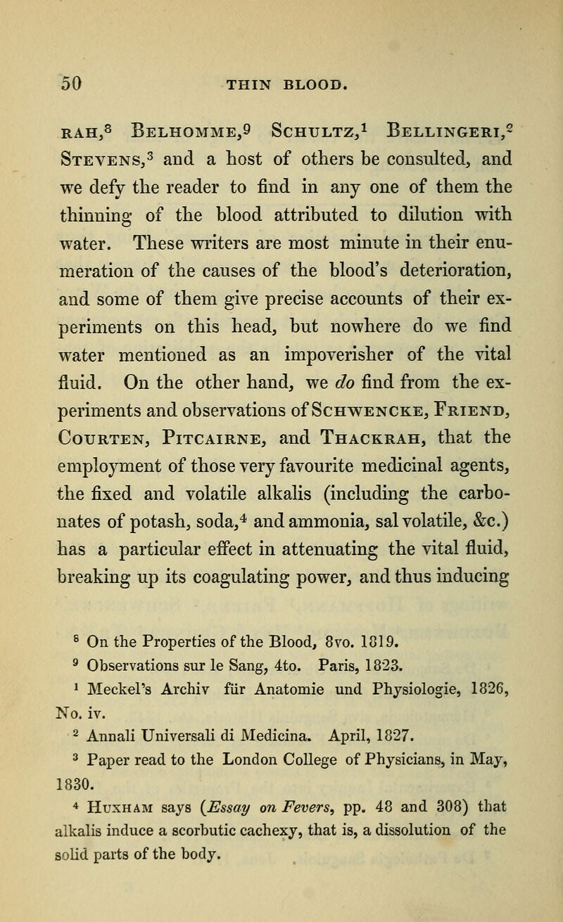 rah,8 Belhomme,9 Schtjltz,1 Bellingeri,2 Stevens,3 and a host of others be consulted, and we defy the reader to find in any one of them the thinning of the blood attributed to dilution with water. These writers are most minute in their enu- meration of the causes of the blood's deterioration, and some of them give precise accounts of their ex- periments on this head, but nowhere do we find water mentioned as an impoverisher of the vital fluid. On the other hand, we do find from the ex- periments and observations of Schwencke, Friend, Courten, Pitcairne, and Thackrah, that the employment of those very favourite medicinal agents, the fixed and volatile alkalis (including the carbo- nates of potash, soda,4 and ammonia, sal volatile, &c.) has a particular effect in attenuating the vital fluid, breaking up its coagulating power, and thus inducing 8 On the Properties of the Blood, 8vo. 1019. 9 Observations sur le Sang, 4to. Paris, 1823. 1 Meckel's Archiv fur Anatomie und Physiologie, 1826, No. iv. 2 Annali Universal! di Medicina. April, 1827. 3 Paper read to the London College of Physicians, in May, 1830. 4 Huxham says {Essay on Fevers, pp. 48 and 308) that alkalis induce a scorbutic cachexy, that is, a dissolution of the solid parts of the body.