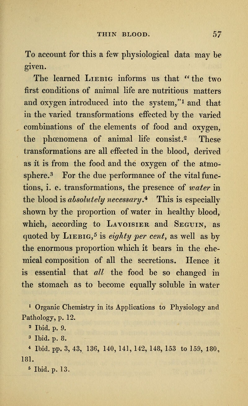 To account for this a few physiological data may be given. The learned Liebig informs us that  the two first conditions of animal life are nutritious matters and oxygen introduced into the system,1 and that in the varied transformations effected by the varied combinations of the elements of food and oxygen, the phcenomena of animal life consist.2 These transformations are all effected in the blood, derived as it is from the food and the oxygen of the atmo- sphere.3 For the due performance of the vital func- tions, i. e. transformations, the presence of water in the blood is absolutely necessary.41 This is especially shown by the proportion of water in healthy blood, which, according to Lavoisier and Seguin, as quoted by Liebig,5 is eighty per cent, as well as by the enormous proportion which it bears in the che- mical composition of all the secretions. Hence it is essential that all the food be so changed in the stomach as to become equally soluble in water 1 Organic Chemistry in its Applications to Physiology and Pathology, p. 12. 2 Ibid. p. 9. 3 Ibid. p. 8. 4 Ibid. pp. 3, 43, 136, 140, 141, 142, 148, 153 to 159, 180, 181.